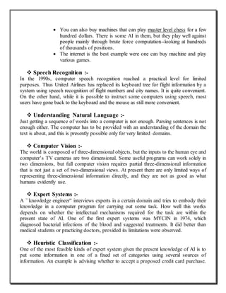  You can also buy machines that can play master level chess for a few
hundred dollars. There is some AI in them, but they play well against
people mainly through brute force computation--looking at hundreds
of thousands of positions.
 The internet is the best example were one can buy machine and play
various games.
 Speech Recognition :-
In the 1990s, computer speech recognition reached a practical level for limited
purposes. Thus United Airlines has replaced its keyboard tree for flight information by a
system using speech recognition of flight numbers and city names. It is quite convenient.
On the other hand, while it is possible to instruct some computers using speech, most
users have gone back to the keyboard and the mouse as still more convenient.
 Understanding Natural Language :-
Just getting a sequence of words into a computer is not enough. Parsing sentences is not
enough either. The computer has to be provided with an understanding of the domain the
text is about, and this is presently possible only for very limited domains.
 Computer Vision :-
The world is composed of three-dimensional objects, but the inputs to the human eye and
computer’s TV cameras are two dimensional. Some useful programs can work solely in
two dimensions, but full computer vision requires partial three-dimensional information
that is not just a set of two-dimensional views. At present there are only limited ways of
representing three-dimensional information directly, and they are not as good as what
humans evidently use.
 Expert Systems :-
A ``knowledge engineer'' interviews experts in a certain domain and tries to embody their
knowledge in a computer program for carrying out some task. How well this works
depends on whether the intellectual mechanisms required for the task are within the
present state of AI. One of the first expert systems was MYCIN in 1974, which
diagnosed bacterial infections of the blood and suggested treatments. It did better than
medical students or practicing doctors, provided its limitations were observed.
 Heuristic Classification :-
One of the most feasible kinds of expert system given the present knowledge of AI is to
put some information in one of a fixed set of categories using several sources of
information. An example is advising whether to accept a proposed credit card purchase.
 
