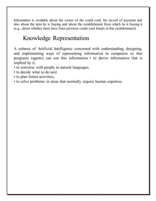 Information is available about the owner of the credit card, his record of payment and
also about the item he is buying and about the establishment from which he is buying it
(e.g., about whether there have been previous credit card frauds at this establishment).
Knowledge Representation
A subarea of Artificial Intelligence concerned with understanding, designing,
and implementing ways of representing information in computers so that
programs (agents) can use this information • to derive information that is
implied by it,
• to converse with people in natural languages,
• to decide what to do next
• to plan future activities,
• to solve problems in areas that normally require human expertise.
 