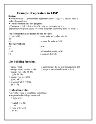 Example of operators in LISP
Syntax:
• Prefix notation – Operator first, arguments follow – E.g. (+ 3 2) adds 3and 2
A lot of parentheses
• These define lists and also programs
• Examples: – (a b c d) is a list of 4 elements (atoms) a,b,c,d –
(defun factorial (num) (cond ((<= num 0) 1) (t (* (factorial (- num 1)) num)) ))
For eachsymbol lisp attempts to find its value
> (setq a 10) ;;sets a value of symbol a to 10
10
> a ;; returns the value of a 10
Specialsymbols:
> t ;; true
T
> nil ;; nil stands for false or NIL
> ( ) ;; an empty list NIL
List building functions
> (cons ‘b nil) ;; quote means: do not eval the argument (b)
> (setq a (cons ‘b (cons ‘c nil)) ;; setq a is a shorthand for set ‘a (b c)
> (setq v (list ‘john 34 25))
(john 34 25)
> (setq v (list a 34 25))
((b c) 34 25)
> ( append ‘(1 2) ‘(2 3))
(1 2 2 3)
Evaluation rules:
• A symbol value is sought and substituted
• A quoted value is kept untouched
> (setq a 12)
12
> (setq b (+ a 4))
16
> (setq b ‘(+ a 4))
(+ a 4)
 