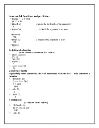 Some useful functions and predicates:
> (setq a ‘(1 2 3 4 5))
(1 2 3 4 5)
> (length a) ;; gives the list length of the argument
5
> (atom ‘a) ;; checks if the argument is an atom
T
> (atom a)
NIL
> (listp ‘a) ;; checks if the argument is a list
NIL
> (listp a)
T
Definition of a function
(defun <f-name> <parameter list> <body>)
> (defun square (x)
(* x x))
SQUARE
> (square 2)
4
> (square (square 2))
16
Cond statement:
sequentially tests conditions, the call associated with the first true condition is
executed
> (defun abs (a)
(cond ((> a 0) a)
(t (- a))))
ABS
> (abs 2)
2
> (abs -3)
3
if statement:
(if <test> <then> <else>)
> (defun abs (a)
(if (> a 0) a (- a)))
ABS
> (abs 2)
 