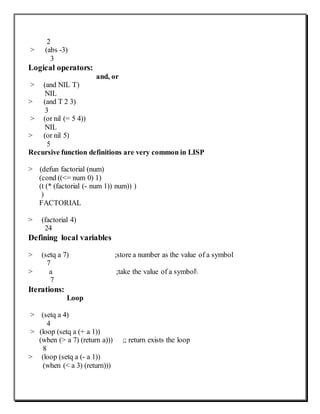 2
> (abs -3)
3
Logical operators:
and, or
> (and NIL T)
NIL
> (and T 2 3)
3
> (or nil (= 5 4))
NIL
> (or nil 5)
5
Recursive function definitions are very common in LISP
> (defun factorial (num)
(cond ((<= num 0) 1)
(t (* (factorial (- num 1)) num)) )
)
FACTORIAL
> (factorial 4)
24
Defining local variables
> (setq a 7) ;store a number as the value of a symbol
7
> a ;take the value of a symbol
7
Iterations:
Loop
> (setq a 4)
4
> (loop (setq a (+ a 1))
(when (> a 7) (return a))) ;; return exists the loop
8
> (loop (setq a (- a 1))
(when (< a 3) (return)))
 