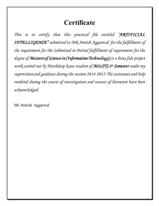 Certificate
This is to certify that this practical file entitled “ARTIFICIAL
INTELLIGENCE” submitted to MR Amrish Aggarwal for the fulfillment of
the requirement for the Submitted in Partial fulfillment of requirement for the
degree of Mastersof Science in (Information Technology) is a bona fide project
work carried out by Harshdeep Kaur student of MSc(IT)-1st Semester under my
supervisionand guidance during the session 2014-2015.The assistance and help
rendered during the course of investigation and sources of literature have been
acknowledged.
Mr Amrish Aggarwal
 