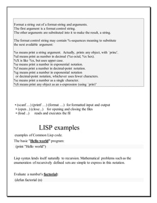 Format a string out of a format-string and arguments.
The first argument is a format control string.
The other arguments are substituted into it to make the result, a string.
The format control string may contain %-sequences meaning to substitute
the next available argument:
%s means print a string argument. Actually, prints any object, with `princ'.
%d means print as number in decimal (%o octal, %x hex).
%X is like %x, but uses upper case.
%e means print a number in exponential notation.
%f means print a number in decimal-point notation.
%g means print a number in exponential notation
or decimal-point notation, whichever uses fewer characters.
%c means print a number as a single character.
%S means print any object as an s-expression (using `prin1'
• (scanf …) (printf …) (format …) for formatted input and output
• (open ..) (close ..) for opening and closing the files
• (load ..) reads and executes the fil
LISP examples
examples of Common Lisp code.
The basic "Hello world" program:
(print "Hello world")
Lisp syntax lends itself naturally to recursion. Mathematical problems such as the
enumeration of recursively defined sets are simple to express in this notation.
Evaluate a number's factorial:
(defun factorial (n)
 