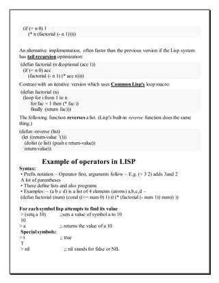 (if (= n 0) 1
(* n (factorial (- n 1)))))
An alternative implementation, often faster than the previous version if the Lisp system
has tail recursion optimization:
(defun factorial (n &optional (acc 1))
(if (= n 0) acc
(factorial (- n 1) (* acc n))))
Contrast with an iterative version which uses Common Lisp's loop macro:
(defun factorial (n)
(loop for i from 1 to n
for fac = 1 then (* fac i)
finally (return fac)))
The following function reverses a list. (Lisp's built-in reverse function does the same
thing.)
(defun -reverse (list)
(let ((return-value '()))
(dolist (e list) (push e return-value))
return-value))
Example of operators in LISP
Syntax:
• Prefix notation – Operator first, arguments follow – E.g. (+ 3 2) adds 3and 2
A lot of parentheses
• These define lists and also programs
• Examples: – (a b c d) is a list of 4 elements (atoms) a,b,c,d –
(defun factorial (num) (cond ((<= num 0) 1) (t (* (factorial (- num 1)) num)) ))
For eachsymbol lisp attempts to find its value
> (setq a 10) ;;sets a value of symbol a to 10
10
> a ;; returns the value of a 10
Specialsymbols:
> t ;; true
T
> nil ;; nil stands for false or NIL
 