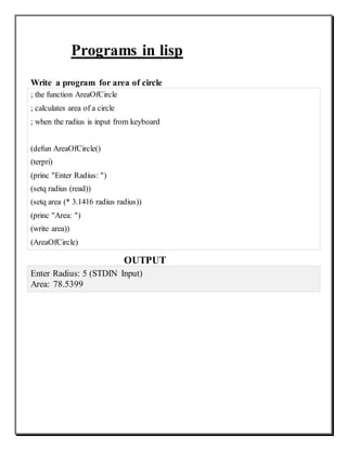 Programs in lisp
Write a program for area of circle
; the function AreaOfCircle
; calculates area of a circle
; when the radius is input from keyboard
(defun AreaOfCircle()
(terpri)
(princ "Enter Radius: ")
(setq radius (read))
(setq area (* 3.1416 radius radius))
(princ "Area: ")
(write area))
(AreaOfCircle)
OUTPUT
Enter Radius: 5 (STDIN Input)
Area: 78.5399
 