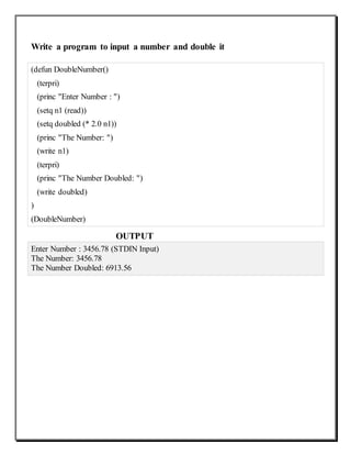Write a program to input a number and double it
(defun DoubleNumber()
(terpri)
(princ "Enter Number : ")
(setq n1 (read))
(setq doubled (* 2.0 n1))
(princ "The Number: ")
(write n1)
(terpri)
(princ "The Number Doubled: ")
(write doubled)
)
(DoubleNumber)
OUTPUT
Enter Number : 3456.78 (STDIN Input)
The Number: 3456.78
The Number Doubled: 6913.56
 
