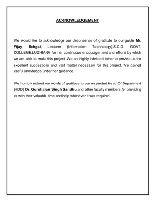 ACKNOWLEDGEMENT
We would like to acknowledge our deep sense of gratitude to our guide Mr.
Vijay Sehgal, Lecturer (Information Technology),S.C.D. GOVT.
COLLEGE,LUDHIANA for her continuous encouragement and efforts by which
we are able to make this project .We are highly indebted to her to provide us the
excellent suggestions and vast matter necessary for this project. We gained
useful knowledge under her guidance.
We humbly extend our words of gratitude to our respected Head Of Department
(HOD) Dr. Gursharan Singh Sandhu and other faculty members for providing
us with their valuable time and help whenever it was required.
 