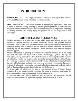 INTRODUCTION
ARTIFICIAL :- The simple definition of artificial is that objects that are made
or produced by human beings rather than occurring naturally.
INTELLIGENCE:- The simple definition of intelligence is a process of entail a set
of skills of problem solving, enabling to resolve genuine problems or difficulties that
encounters and to create an effective product and must also entail the potential for finding
or creating problems and thereby laying the groundwork for the acquisition of new
knowledge.
ARTIFICIAL INTELLIGENCE:-
Artificial intelligence is a branch of science which deals with helping machines find
solution to complex problems in a more human like fashion. This generally involves
borrowing characteristics from human intelligence, and applying them as algorithms in a
computer friendly way. A more or less or flexible or efficient approach can be taken
depending on the requirements established, which influences how artificial intelligent
behavior appears.
Artificial intelligence is generally associated with computer science, but it has many
important links with other fields such as maths, psychology, cognition , biology and
philosophy , among many others . Our ability to combine knowledge from all these fields
will ultimately benefits our progress in the quest of creating an intelligent artificial being.
A.I is mainly concerned with the popular mind with the robotics development, but also
the main field of practical application has been as an embedded component in the areas of
software development which require computational understandings and modeling such as
such as finance and economics, data mining and physical science.
A.I in the fields of robotics is the make a computational models of human thought
processes. It is not enough to make a program that seems to behave the way human do.
You want to make a program that does it the way humans do it.
In computer science they also the problems bcoz we have to make a computer that are
satisfy for understanding the high-level languages and that was taken to be A.I.
 