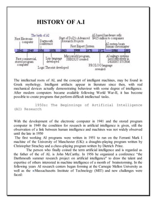 HISTORY OF A.I
The intellectual roots of AI, and the concept of intelligent machines, may be found in
Greek mythology. Intelligent artifacts appear in literature since then, with real
mechanical devices actually demonstrating behaviour with some degree of intelligence.
After modern computers became available following World War-II, it has become
possible to create programs that perform difficult intellectual tasks.
1950s: The Beginnings of Artificial Intelligence
(AI) Research
With the development of the electronic computer in 1941 and the stored program
computer in 1949 the condition for research in artificial intelligence is given, still the
observation of a link between human intelligence and machines was not widely observed
until the late in 1950
The first working AI programs were written in 1951 to run on the Ferranti Mark I
machine of the University of Manchester (UK): a draughts-playing program written by
Christopher Strachey and a chess-playing program written by Dietrich Prinz.
The person who finally coined the term artificial intelligence and is regarded as
the father of the of AL is John McCarthy. In 1956 he organized a conference “the
Darthmouth summer research project on artificial intelligence" to draw the talent and
expertise of others interested in machine intelligence of a month of brainstorming. In the
following years AI research centers began forming at the Carnegie Mellon University as
well as the Massachusetts Institute of Technology (MIT) and new challenges were
faced:
 