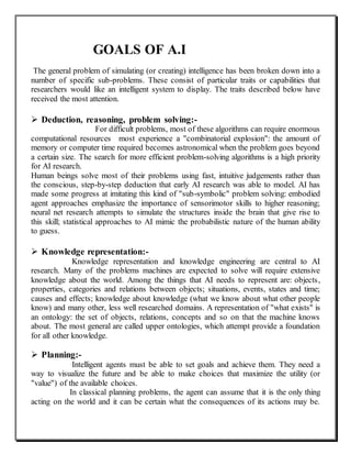 GOALS OF A.I
The general problem of simulating (or creating) intelligence has been broken down into a
number of specific sub-problems. These consist of particular traits or capabilities that
researchers would like an intelligent system to display. The traits described below have
received the most attention.
 Deduction, reasoning, problem solving:-
For difficult problems, most of these algorithms can require enormous
computational resources most experience a "combinatorial explosion": the amount of
memory or computer time required becomes astronomical when the problem goes beyond
a certain size. The search for more efficient problem-solving algorithms is a high priority
for AI research.
Human beings solve most of their problems using fast, intuitive judgements rather than
the conscious, step-by-step deduction that early AI research was able to model. AI has
made some progress at imitating this kind of "sub-symbolic" problem solving: embodied
agent approaches emphasize the importance of sensorimotor skills to higher reasoning;
neural net research attempts to simulate the structures inside the brain that give rise to
this skill; statistical approaches to AI mimic the probabilistic nature of the human ability
to guess.
 Knowledge representation:-
Knowledge representation and knowledge engineering are central to AI
research. Many of the problems machines are expected to solve will require extensive
knowledge about the world. Among the things that AI needs to represent are: objects,
properties, categories and relations between objects; situations, events, states and time;
causes and effects; knowledge about knowledge (what we know about what other people
know) and many other, less well researched domains. A representation of "what exists" is
an ontology: the set of objects, relations, concepts and so on that the machine knows
about. The most general are called upper ontologies, which attempt provide a foundation
for all other knowledge.
 Planning:-
Intelligent agents must be able to set goals and achieve them. They need a
way to visualize the future and be able to make choices that maximize the utility (or
"value") of the available choices.
In classical planning problems, the agent can assume that it is the only thing
acting on the world and it can be certain what the consequences of its actions may be.
 