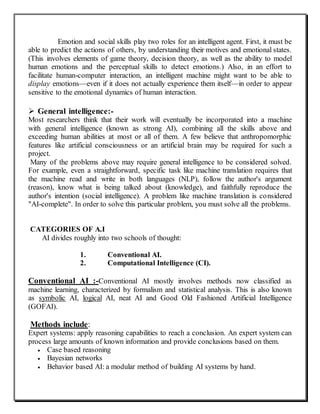 Emotion and social skills play two roles for an intelligent agent. First, it must be
able to predict the actions of others, by understanding their motives and emotional states.
(This involves elements of game theory, decision theory, as well as the ability to model
human emotions and the perceptual skills to detect emotions.) Also, in an effort to
facilitate human-computer interaction, an intelligent machine might want to be able to
display emotions—even if it does not actually experience them itself—in order to appear
sensitive to the emotional dynamics of human interaction.
 General intelligence:-
Most researchers think that their work will eventually be incorporated into a machine
with general intelligence (known as strong AI), combining all the skills above and
exceeding human abilities at most or all of them. A few believe that anthropomorphic
features like artificial consciousness or an artificial brain may be required for such a
project.
Many of the problems above may require general intelligence to be considered solved.
For example, even a straightforward, specific task like machine translation requires that
the machine read and write in both languages (NLP), follow the author's argument
(reason), know what is being talked about (knowledge), and faithfully reproduce the
author's intention (social intelligence). A problem like machine translation is considered
"AI-complete". In order to solve this particular problem, you must solve all the problems.
CATEGORIES OF A.I
AI divides roughly into two schools of thought:
1. Conventional AI.
2. Computational Intelligence (CI).
Conventional AI :-Conventional AI mostly involves methods now classified as
machine learning, characterized by formalism and statistical analysis. This is also known
as symbolic AI, logical AI, neat AI and Good Old Fashioned Artificial Intelligence
(GOFAI).
Methods include:
Expert systems: apply reasoning capabilities to reach a conclusion. An expert system can
process large amounts of known information and provide conclusions based on them.
 Case based reasoning
 Bayesian networks
 Behavior based AI: a modular method of building AI systems by hand.
 