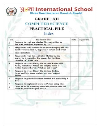 GRADE : XII
COMPUTER SCIENCE
PRACTICAL FILE
Index
No. Practical Name Date Signature
1 Program to read and display file content line by
line with eachword separated by “ #”
2 Program to read the content of file and display the total
numberof consonants, uppercase, vowels and lower
case characters.
3 Program to read the content of file line by line
and write it toanother file except for the lines
contains „a‟ letter in it.
4 Program to create binary file to store Rollno and
Name, Searchany Rollno and display name if
Rollno found otherwise “Rollno not found”
5 Program to create binary file to store Rollno,
Name and Marksand update marks of entered
Rollno.
6 Program to generate random number 1-6, simulating a
dice.
7 Program to implement Stack in Python using List.
8 Create a CSV file by entering user-id and password, read and
search the password for given user- id.
 