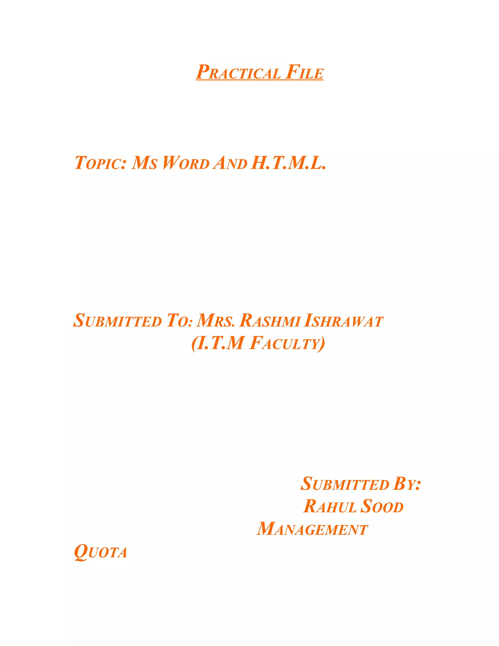 PRACTICAL FILE



TOPIC: MS WORD AND H.T.M.L.




SUBMITTED TO: MRS. RASHMI ISHRAWAT
             (I.T.M FACULTY)




                         SUBMITTED BY:
                         RAHUL SOOD
                    MANAGEMENT
QUOTA
 