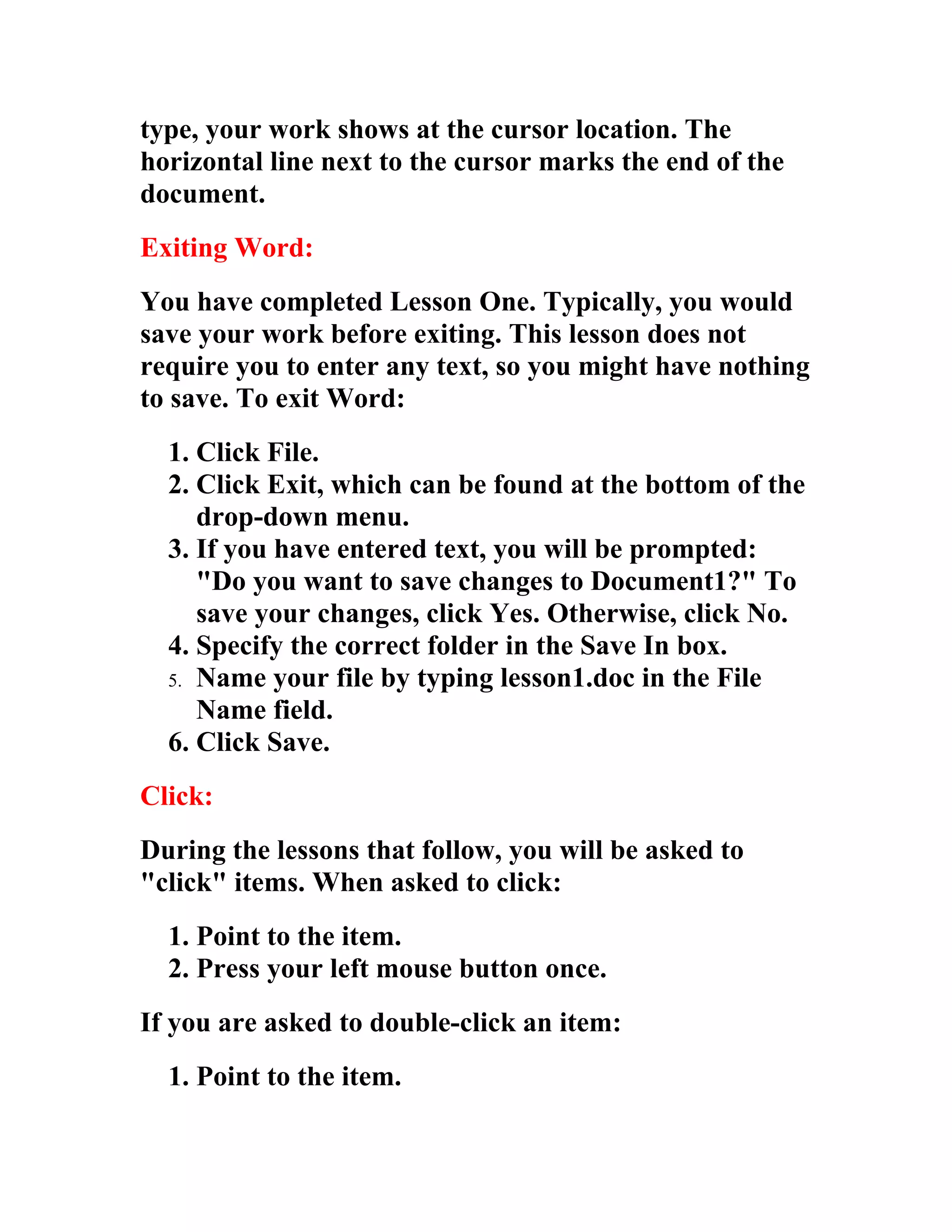 type, your work shows at the cursor location. The
horizontal line next to the cursor marks the end of the
document.
Exiting Word:
You have completed Lesson One. Typically, you would
save your work before exiting. This lesson does not
require you to enter any text, so you might have nothing
to save. To exit Word:
  1. Click File.
  2. Click Exit, which can be found at the bottom of the
     drop-down menu.
  3. If you have entered text, you will be prompted:
     "Do you want to save changes to Document1?" To
     save your changes, click Yes. Otherwise, click No.
  4. Specify the correct folder in the Save In box.
  5. Name your file by typing lesson1.doc in the File
     Name field.
  6. Click Save.
Click:
During the lessons that follow, you will be asked to
"click" items. When asked to click:
  1. Point to the item.
  2. Press your left mouse button once.
If you are asked to double-click an item:
  1. Point to the item.
 