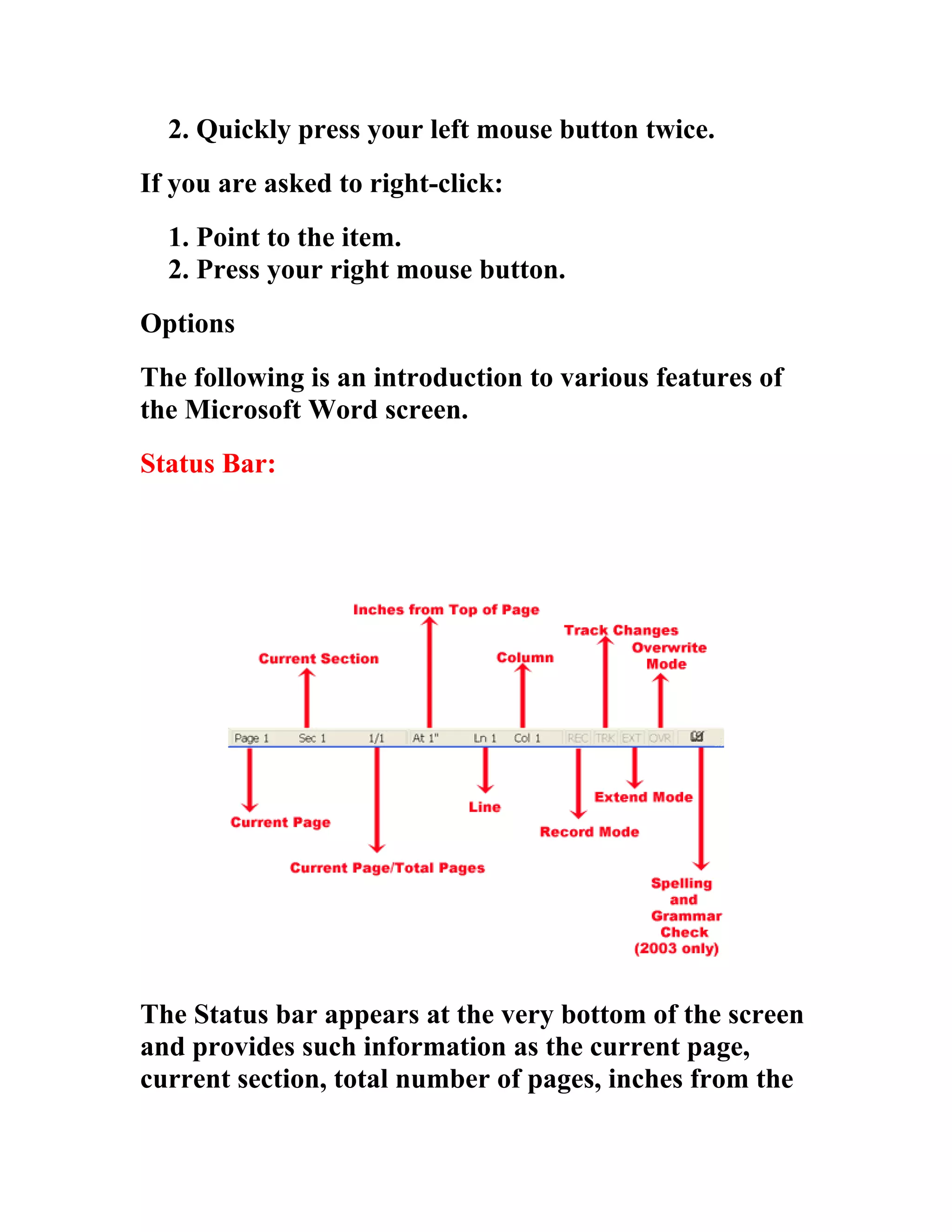2. Quickly press your left mouse button twice.
If you are asked to right-click:
  1. Point to the item.
  2. Press your right mouse button.
Options
The following is an introduction to various features of
the Microsoft Word screen.
Status Bar:




The Status bar appears at the very bottom of the screen
and provides such information as the current page,
current section, total number of pages, inches from the
 