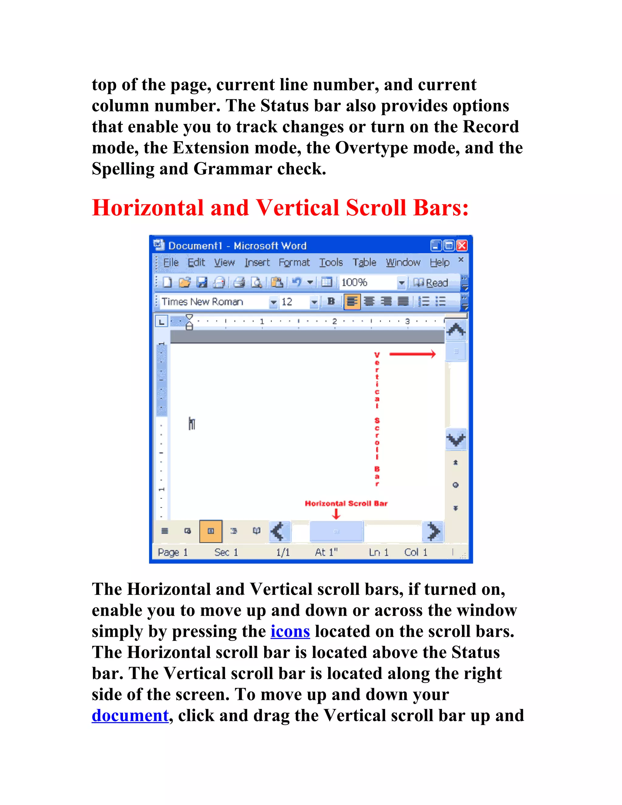 top of the page, current line number, and current
column number. The Status bar also provides options
that enable you to track changes or turn on the Record
mode, the Extension mode, the Overtype mode, and the
Spelling and Grammar check.

Horizontal and Vertical Scroll Bars:




The Horizontal and Vertical scroll bars, if turned on,
enable you to move up and down or across the window
simply by pressing the icons located on the scroll bars.
The Horizontal scroll bar is located above the Status
bar. The Vertical scroll bar is located along the right
side of the screen. To move up and down your
document, click and drag the Vertical scroll bar up and
 