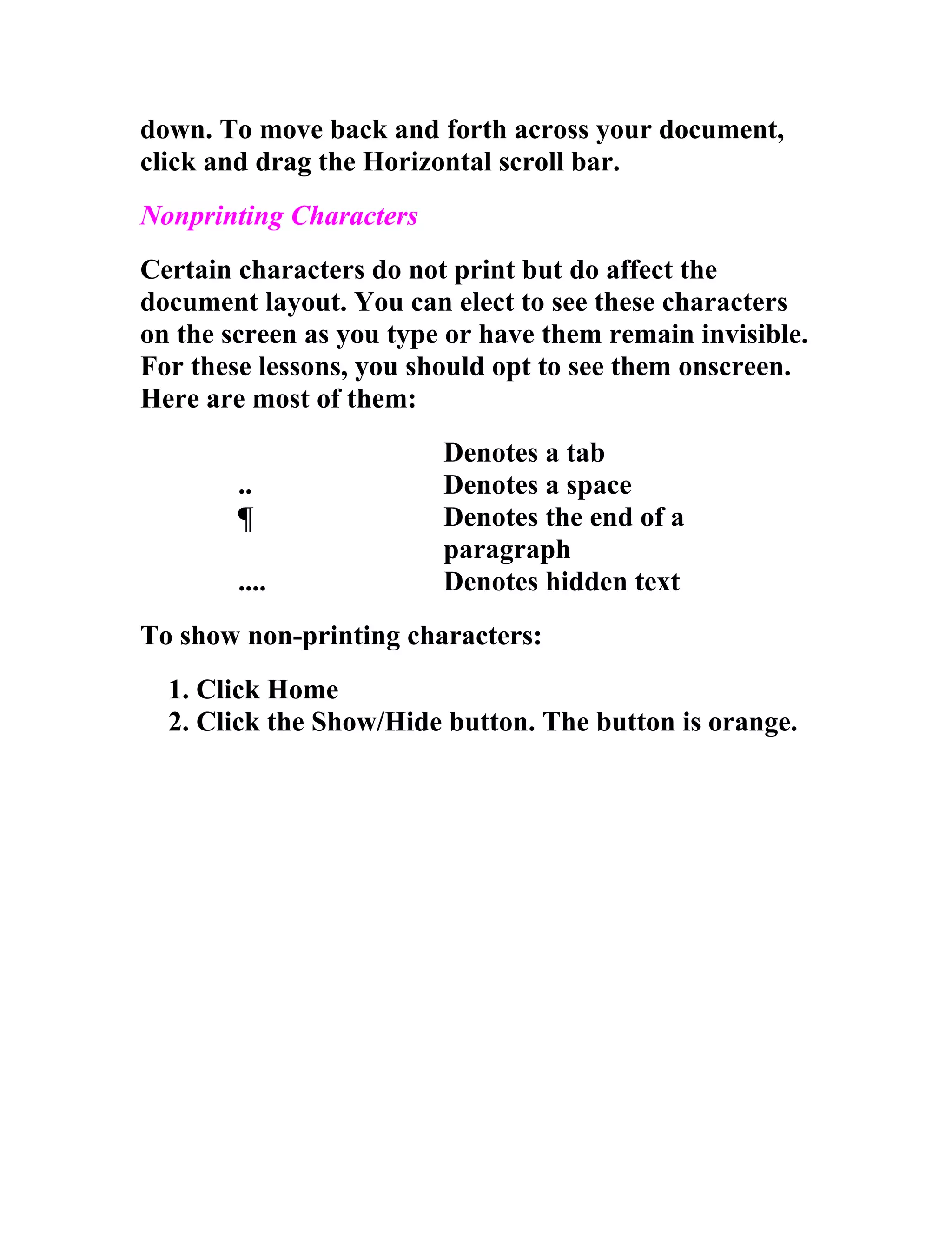 down. To move back and forth across your document,
click and drag the Horizontal scroll bar.
Nonprinting Characters
Certain characters do not print but do affect the
document layout. You can elect to see these characters
on the screen as you type or have them remain invisible.
For these lessons, you should opt to see them onscreen.
Here are most of them:
                         Denotes a tab
        ..               Denotes a space
        ¶                Denotes the end of a
                         paragraph
        ....             Denotes hidden text
To show non-printing characters:
  1. Click Home
  2. Click the Show/Hide button. The button is orange.
 