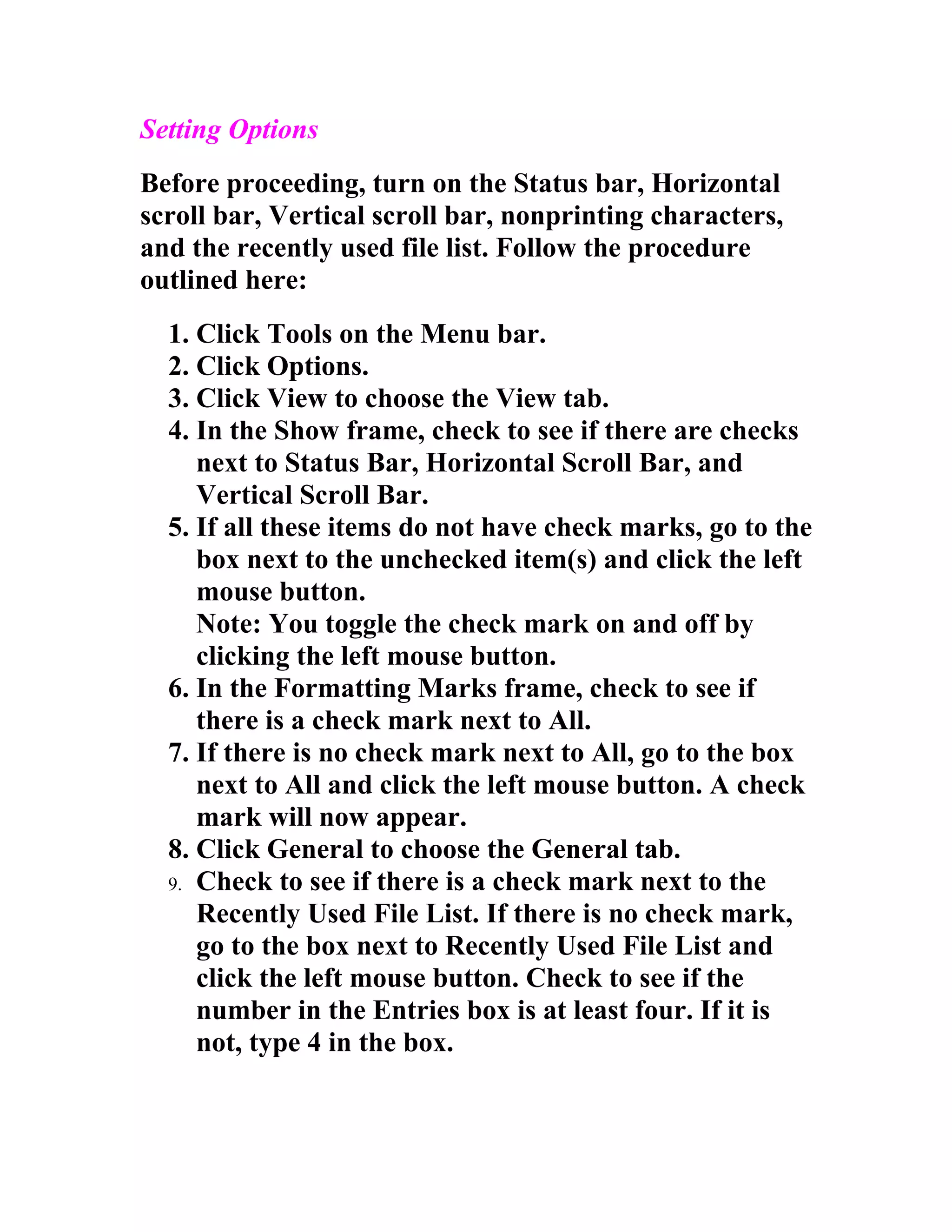Setting Options
Before proceeding, turn on the Status bar, Horizontal
scroll bar, Vertical scroll bar, nonprinting characters,
and the recently used file list. Follow the procedure
outlined here:
  1. Click Tools on the Menu bar.
  2. Click Options.
  3. Click View to choose the View tab.
  4. In the Show frame, check to see if there are checks
     next to Status Bar, Horizontal Scroll Bar, and
     Vertical Scroll Bar.
  5. If all these items do not have check marks, go to the
     box next to the unchecked item(s) and click the left
     mouse button.
     Note: You toggle the check mark on and off by
     clicking the left mouse button.
  6. In the Formatting Marks frame, check to see if
     there is a check mark next to All.
  7. If there is no check mark next to All, go to the box
     next to All and click the left mouse button. A check
     mark will now appear.
  8. Click General to choose the General tab.
  9. Check to see if there is a check mark next to the
     Recently Used File List. If there is no check mark,
     go to the box next to Recently Used File List and
     click the left mouse button. Check to see if the
     number in the Entries box is at least four. If it is
     not, type 4 in the box.
 