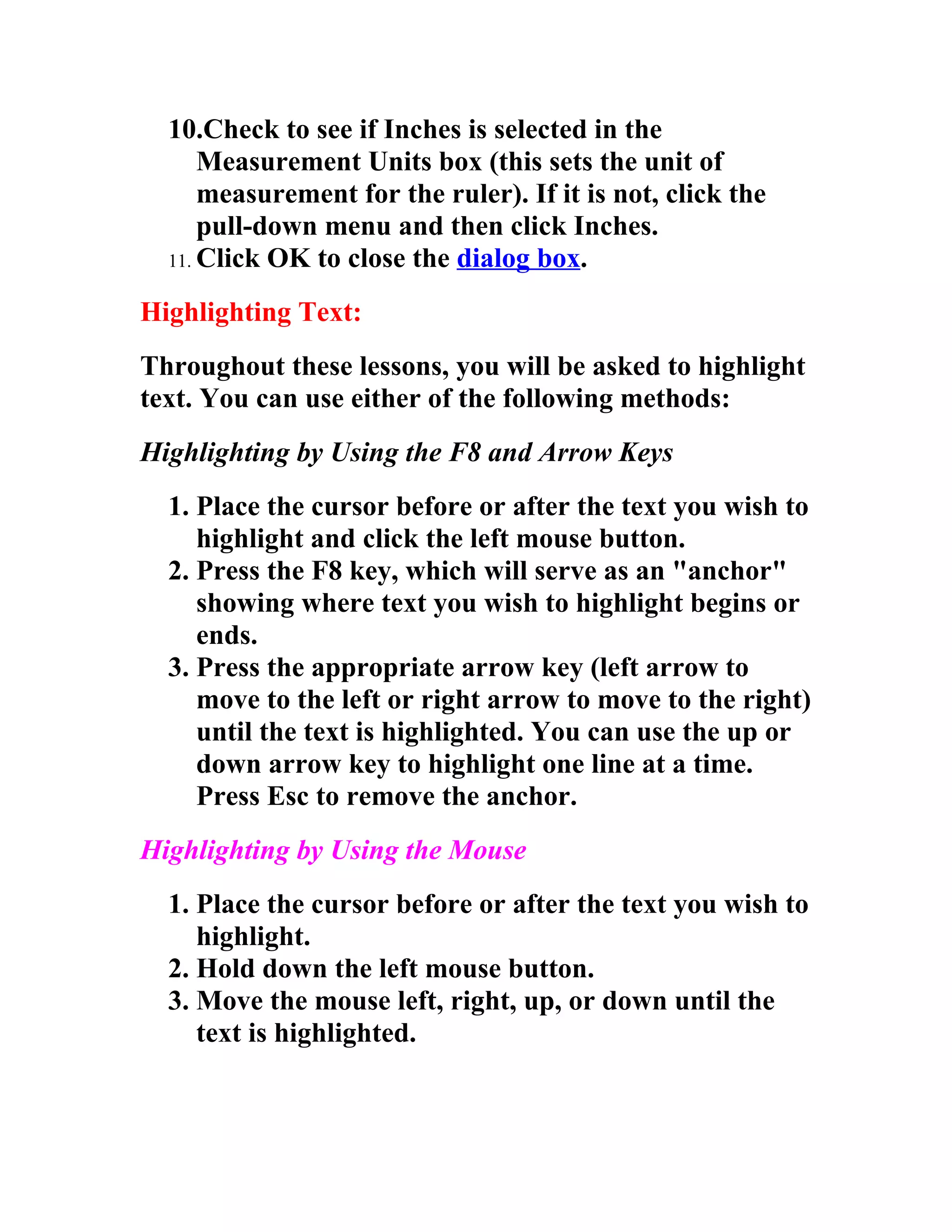 10.Check to see if Inches is selected in the
      Measurement Units box (this sets the unit of
      measurement for the ruler). If it is not, click the
      pull-down menu and then click Inches.
  11. Click OK to close the dialog box.

Highlighting Text:
Throughout these lessons, you will be asked to highlight
text. You can use either of the following methods:
Highlighting by Using the F8 and Arrow Keys
  1. Place the cursor before or after the text you wish to
     highlight and click the left mouse button.
  2. Press the F8 key, which will serve as an "anchor"
     showing where text you wish to highlight begins or
     ends.
  3. Press the appropriate arrow key (left arrow to
     move to the left or right arrow to move to the right)
     until the text is highlighted. You can use the up or
     down arrow key to highlight one line at a time.
     Press Esc to remove the anchor.
Highlighting by Using the Mouse
  1. Place the cursor before or after the text you wish to
     highlight.
  2. Hold down the left mouse button.
  3. Move the mouse left, right, up, or down until the
     text is highlighted.
 