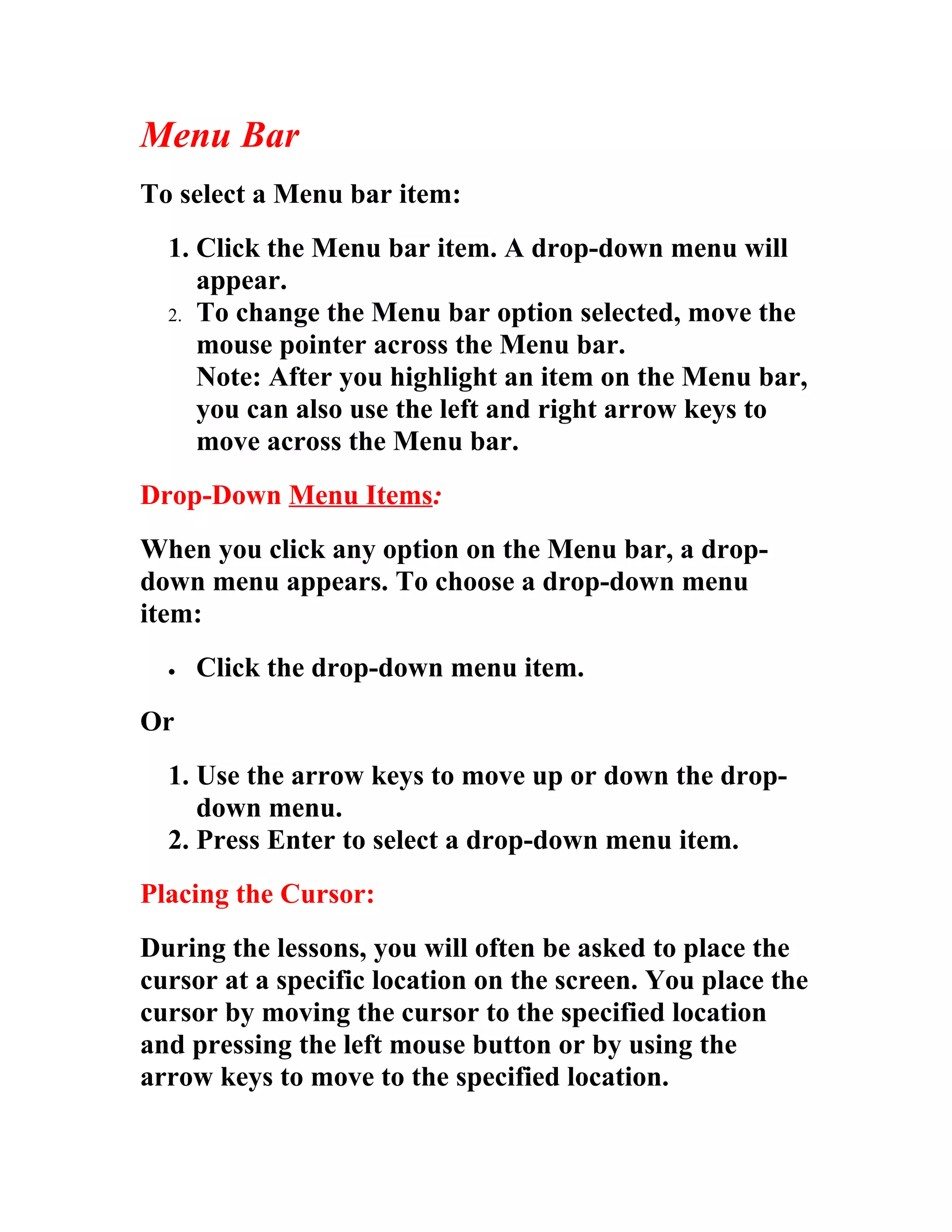 Menu Bar
To select a Menu bar item:
  1. Click the Menu bar item. A drop-down menu will
     appear.
  2. To change the Menu bar option selected, move the
     mouse pointer across the Menu bar.
     Note: After you highlight an item on the Menu bar,
     you can also use the left and right arrow keys to
     move across the Menu bar.
Drop-Down Menu Items:
When you click any option on the Menu bar, a drop-
down menu appears. To choose a drop-down menu
item:
  •   Click the drop-down menu item.
Or
  1. Use the arrow keys to move up or down the drop-
     down menu.
  2. Press Enter to select a drop-down menu item.
Placing the Cursor:
During the lessons, you will often be asked to place the
cursor at a specific location on the screen. You place the
cursor by moving the cursor to the specified location
and pressing the left mouse button or by using the
arrow keys to move to the specified location.
 