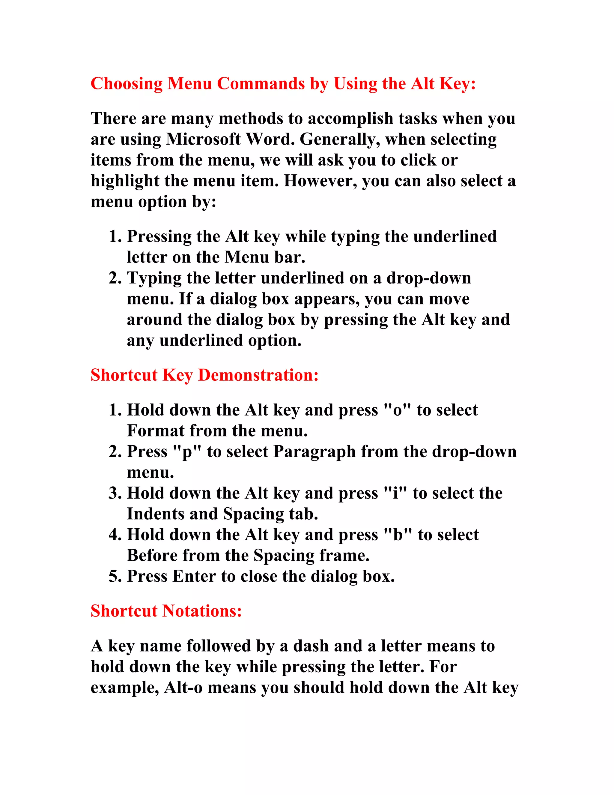 Choosing Menu Commands by Using the Alt Key:
There are many methods to accomplish tasks when you
are using Microsoft Word. Generally, when selecting
items from the menu, we will ask you to click or
highlight the menu item. However, you can also select a
menu option by:
  1. Pressing the Alt key while typing the underlined
     letter on the Menu bar.
  2. Typing the letter underlined on a drop-down
     menu. If a dialog box appears, you can move
     around the dialog box by pressing the Alt key and
     any underlined option.
Shortcut Key Demonstration:
  1. Hold down the Alt key and press "o" to select
     Format from the menu.
  2. Press "p" to select Paragraph from the drop-down
     menu.
  3. Hold down the Alt key and press "i" to select the
     Indents and Spacing tab.
  4. Hold down the Alt key and press "b" to select
     Before from the Spacing frame.
  5. Press Enter to close the dialog box.
Shortcut Notations:
A key name followed by a dash and a letter means to
hold down the key while pressing the letter. For
example, Alt-o means you should hold down the Alt key
 