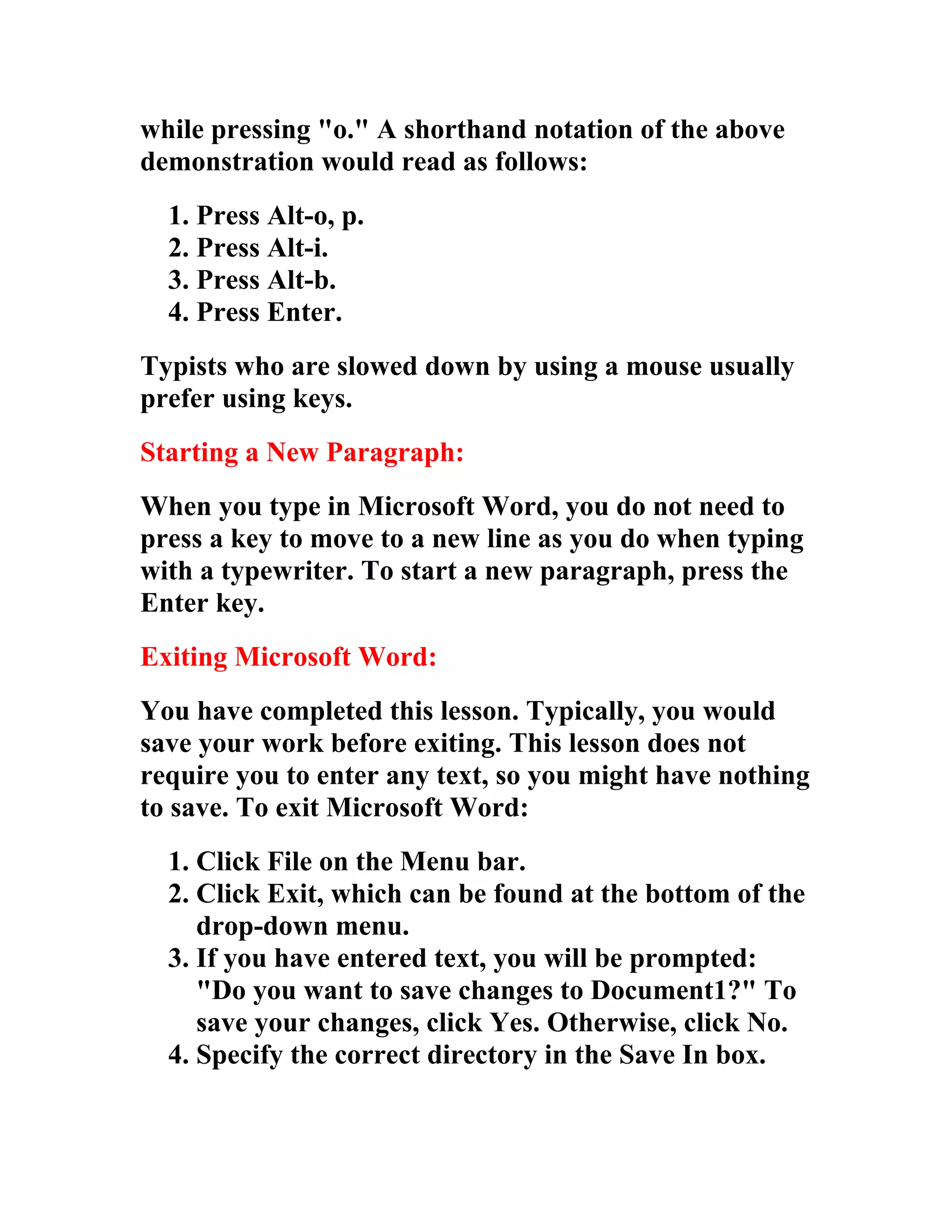 while pressing "o." A shorthand notation of the above
demonstration would read as follows:
  1. Press Alt-o, p.
  2. Press Alt-i.
  3. Press Alt-b.
  4. Press Enter.
Typists who are slowed down by using a mouse usually
prefer using keys.
Starting a New Paragraph:
When you type in Microsoft Word, you do not need to
press a key to move to a new line as you do when typing
with a typewriter. To start a new paragraph, press the
Enter key.
Exiting Microsoft Word:
You have completed this lesson. Typically, you would
save your work before exiting. This lesson does not
require you to enter any text, so you might have nothing
to save. To exit Microsoft Word:
  1. Click File on the Menu bar.
  2. Click Exit, which can be found at the bottom of the
     drop-down menu.
  3. If you have entered text, you will be prompted:
     "Do you want to save changes to Document1?" To
     save your changes, click Yes. Otherwise, click No.
  4. Specify the correct directory in the Save In box.
 