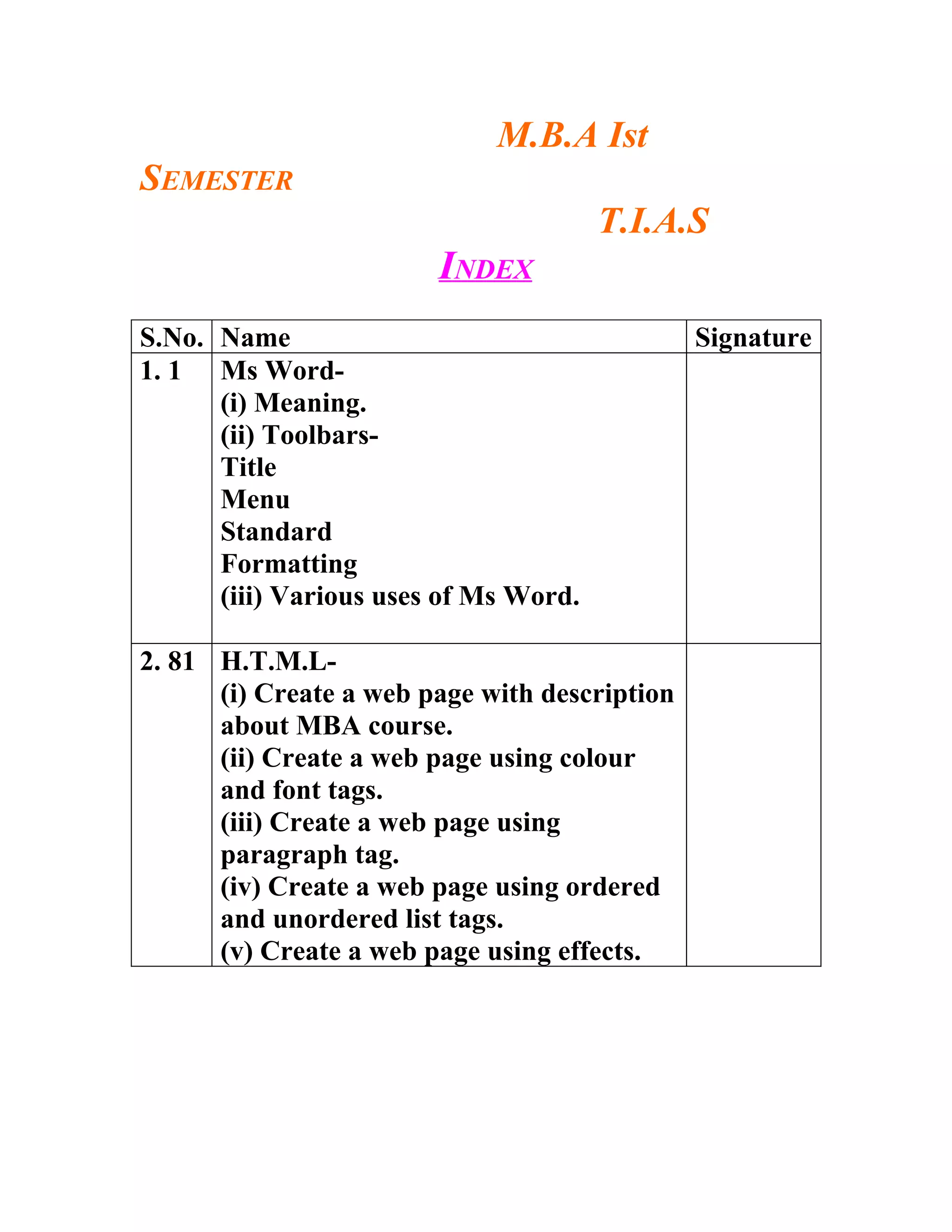 M.B.A Ist
SEMESTER
                                       T.I.A.S
                        INDEX
S.No. Name                                     Signature
1. 1 Ms Word-
      (i) Meaning.
      (ii) Toolbars-
      Title
      Menu
      Standard
      Formatting
      (iii) Various uses of Ms Word.

2. 81 H.T.M.L-
      (i) Create a web page with description
      about MBA course.
      (ii) Create a web page using colour
      and font tags.
      (iii) Create a web page using
      paragraph tag.
      (iv) Create a web page using ordered
      and unordered list tags.
      (v) Create a web page using effects.
 