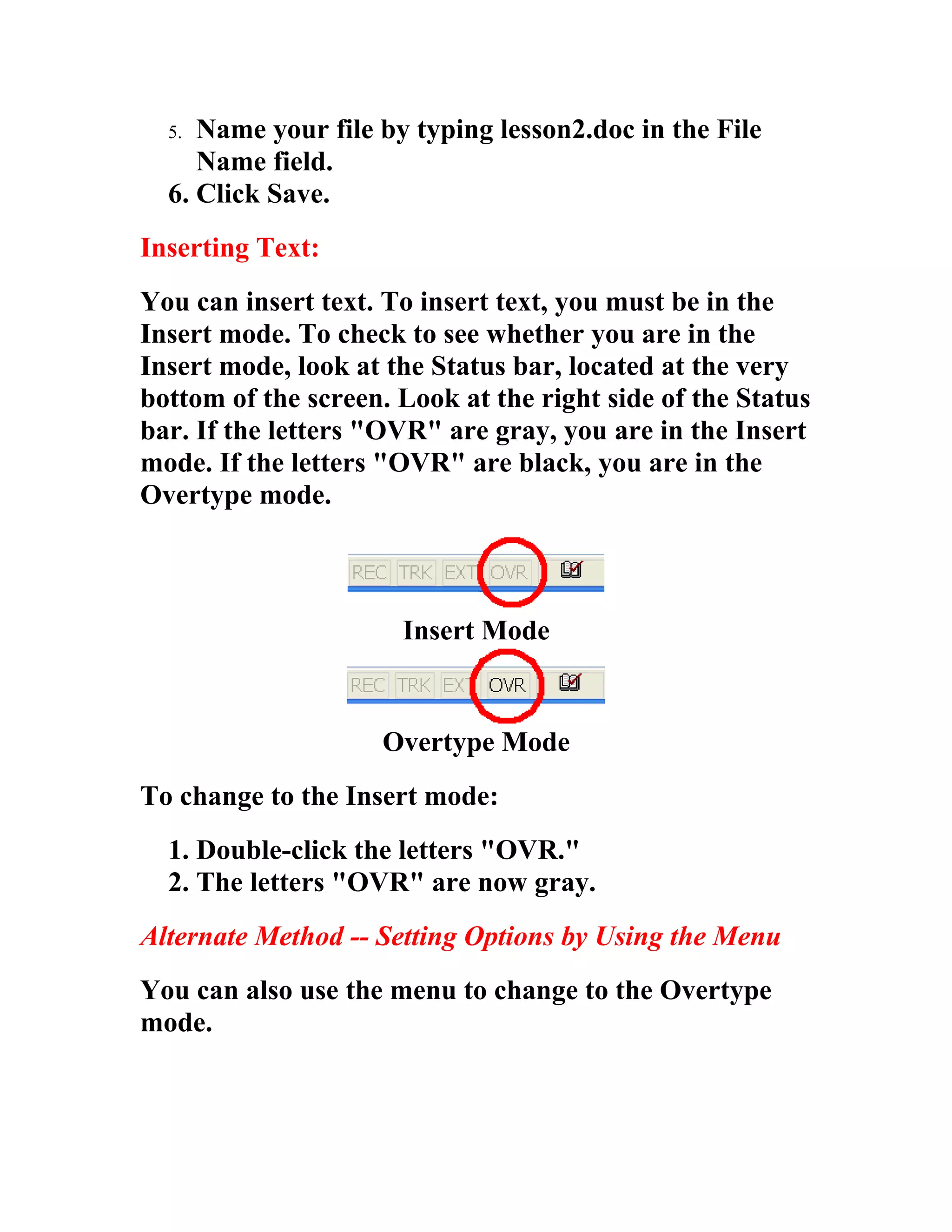 5. Name your file by typing lesson2.doc in the File
     Name field.
  6. Click Save.
Inserting Text:
You can insert text. To insert text, you must be in the
Insert mode. To check to see whether you are in the
Insert mode, look at the Status bar, located at the very
bottom of the screen. Look at the right side of the Status
bar. If the letters "OVR" are gray, you are in the Insert
mode. If the letters "OVR" are black, you are in the
Overtype mode.



                      Insert Mode


                    Overtype Mode
To change to the Insert mode:
  1. Double-click the letters "OVR."
  2. The letters "OVR" are now gray.
Alternate Method -- Setting Options by Using the Menu
You can also use the menu to change to the Overtype
mode.
 