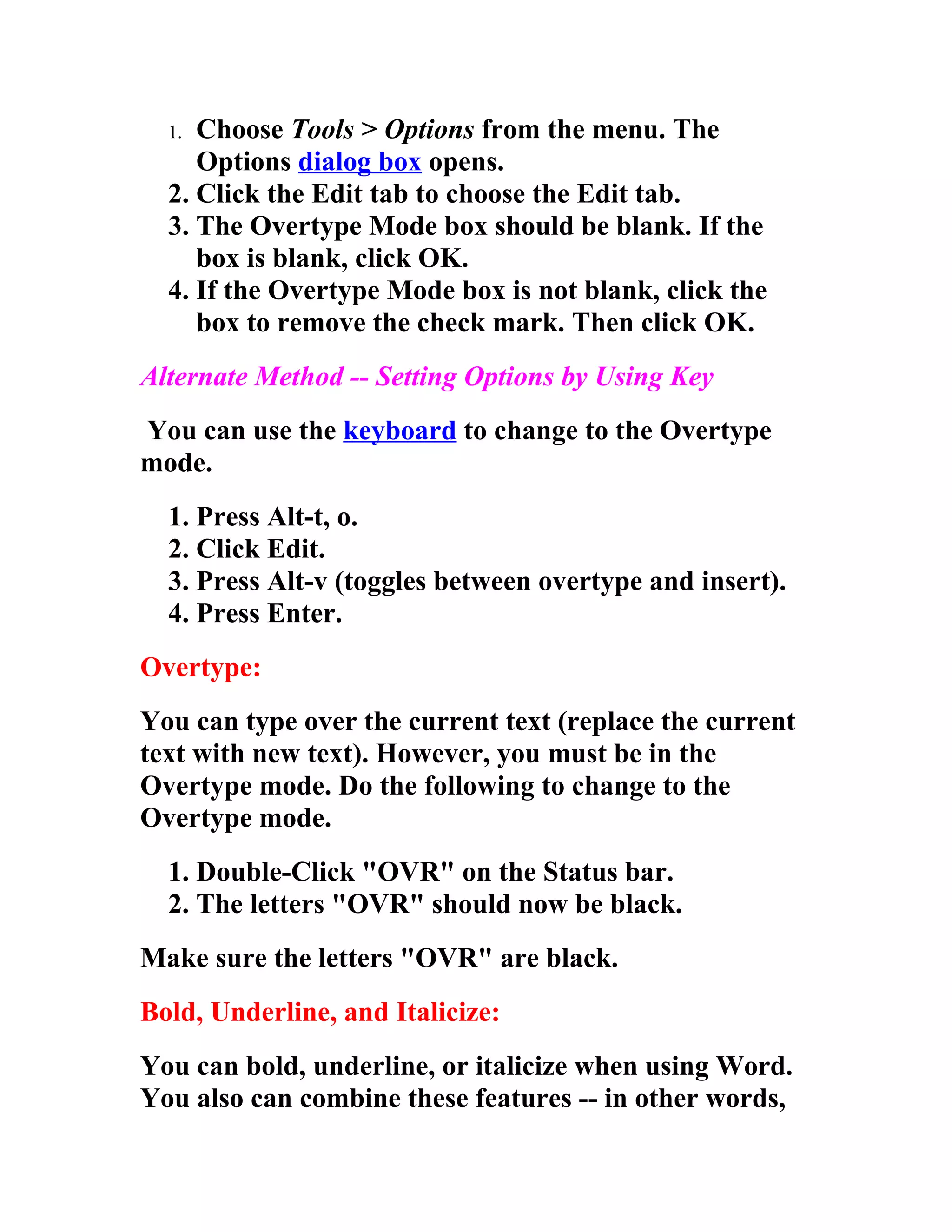 1. Choose Tools > Options from the menu. The
     Options dialog box opens.
  2. Click the Edit tab to choose the Edit tab.
  3. The Overtype Mode box should be blank. If the
     box is blank, click OK.
  4. If the Overtype Mode box is not blank, click the
     box to remove the check mark. Then click OK.
Alternate Method -- Setting Options by Using Key
You can use the keyboard to change to the Overtype
mode.
  1. Press Alt-t, o.
  2. Click Edit.
  3. Press Alt-v (toggles between overtype and insert).
  4. Press Enter.
Overtype:
You can type over the current text (replace the current
text with new text). However, you must be in the
Overtype mode. Do the following to change to the
Overtype mode.
  1. Double-Click "OVR" on the Status bar.
  2. The letters "OVR" should now be black.
Make sure the letters "OVR" are black.
Bold, Underline, and Italicize:
You can bold, underline, or italicize when using Word.
You also can combine these features -- in other words,
 
