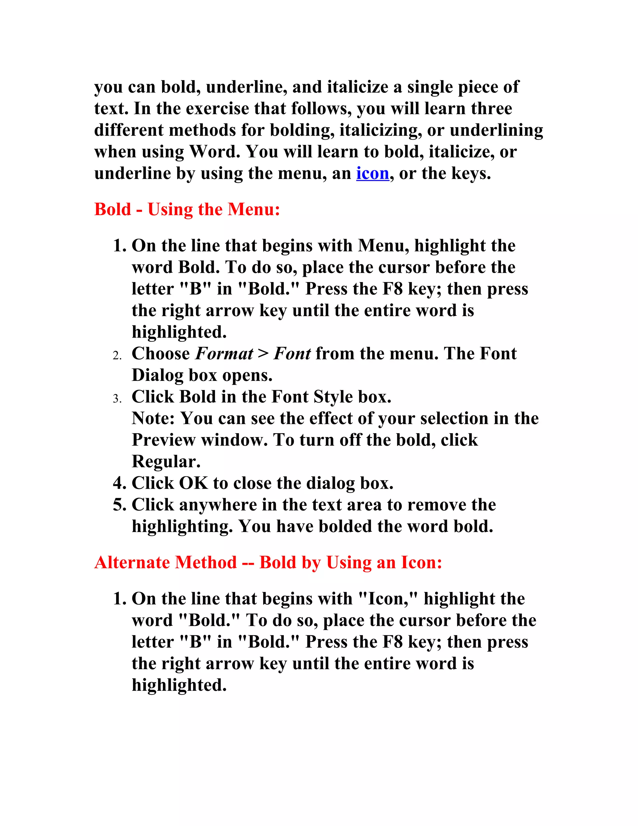 you can bold, underline, and italicize a single piece of
text. In the exercise that follows, you will learn three
different methods for bolding, italicizing, or underlining
when using Word. You will learn to bold, italicize, or
underline by using the menu, an icon, or the keys.
Bold - Using the Menu:
  1. On the line that begins with Menu, highlight the
     word Bold. To do so, place the cursor before the
     letter "B" in "Bold." Press the F8 key; then press
     the right arrow key until the entire word is
     highlighted.
  2. Choose Format > Font from the menu. The Font
     Dialog box opens.
  3. Click Bold in the Font Style box.
     Note: You can see the effect of your selection in the
     Preview window. To turn off the bold, click
     Regular.
  4. Click OK to close the dialog box.
  5. Click anywhere in the text area to remove the
     highlighting. You have bolded the word bold.
Alternate Method -- Bold by Using an Icon:
  1. On the line that begins with "Icon," highlight the
     word "Bold." To do so, place the cursor before the
     letter "B" in "Bold." Press the F8 key; then press
     the right arrow key until the entire word is
     highlighted.
 