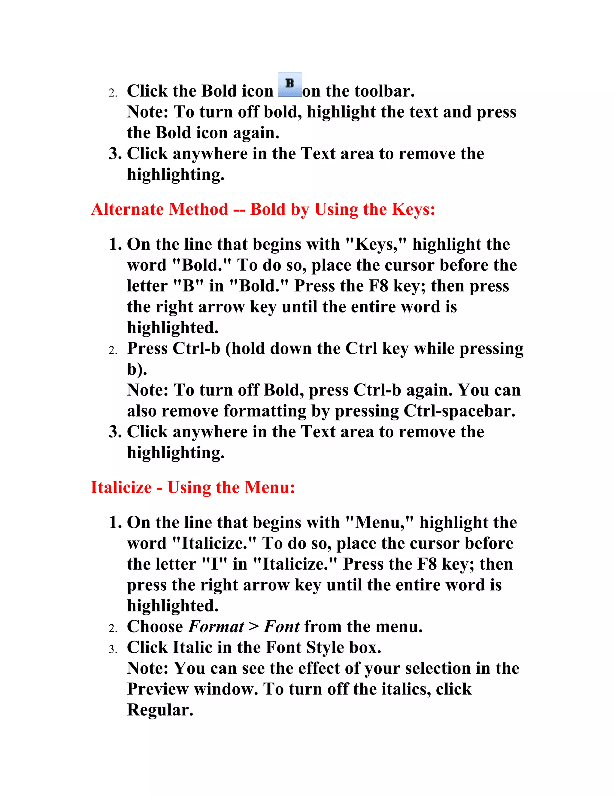 2. Click the Bold icon    on the toolbar.
     Note: To turn off bold, highlight the text and press
     the Bold icon again.
  3. Click anywhere in the Text area to remove the
     highlighting.
Alternate Method -- Bold by Using the Keys:
  1. On the line that begins with "Keys," highlight the
     word "Bold." To do so, place the cursor before the
     letter "B" in "Bold." Press the F8 key; then press
     the right arrow key until the entire word is
     highlighted.
  2. Press Ctrl-b (hold down the Ctrl key while pressing
     b).
     Note: To turn off Bold, press Ctrl-b again. You can
     also remove formatting by pressing Ctrl-spacebar.
  3. Click anywhere in the Text area to remove the
     highlighting.
Italicize - Using the Menu:
  1. On the line that begins with "Menu," highlight the
     word "Italicize." To do so, place the cursor before
     the letter "I" in "Italicize." Press the F8 key; then
     press the right arrow key until the entire word is
     highlighted.
  2. Choose Format > Font from the menu.
  3. Click Italic in the Font Style box.
     Note: You can see the effect of your selection in the
     Preview window. To turn off the italics, click
     Regular.
 