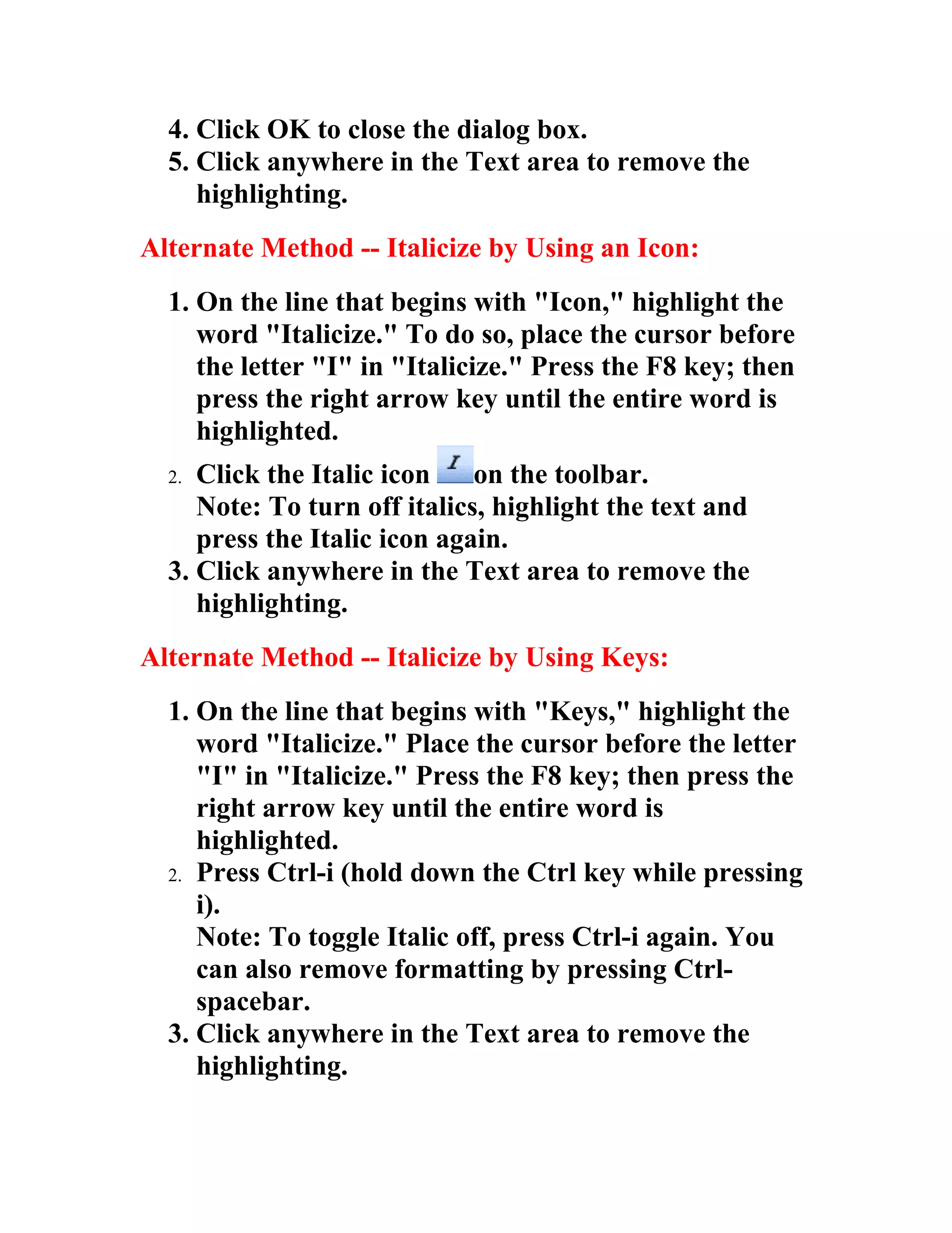 4. Click OK to close the dialog box.
  5. Click anywhere in the Text area to remove the
     highlighting.
Alternate Method -- Italicize by Using an Icon:
  1. On the line that begins with "Icon," highlight the
     word "Italicize." To do so, place the cursor before
     the letter "I" in "Italicize." Press the F8 key; then
     press the right arrow key until the entire word is
     highlighted.
  2. Click the Italic icon    on the toolbar.
     Note: To turn off italics, highlight the text and
     press the Italic icon again.
  3. Click anywhere in the Text area to remove the
     highlighting.
Alternate Method -- Italicize by Using Keys:
  1. On the line that begins with "Keys," highlight the
     word "Italicize." Place the cursor before the letter
     "I" in "Italicize." Press the F8 key; then press the
     right arrow key until the entire word is
     highlighted.
  2. Press Ctrl-i (hold down the Ctrl key while pressing
     i).
     Note: To toggle Italic off, press Ctrl-i again. You
     can also remove formatting by pressing Ctrl-
     spacebar.
  3. Click anywhere in the Text area to remove the
     highlighting.
 
