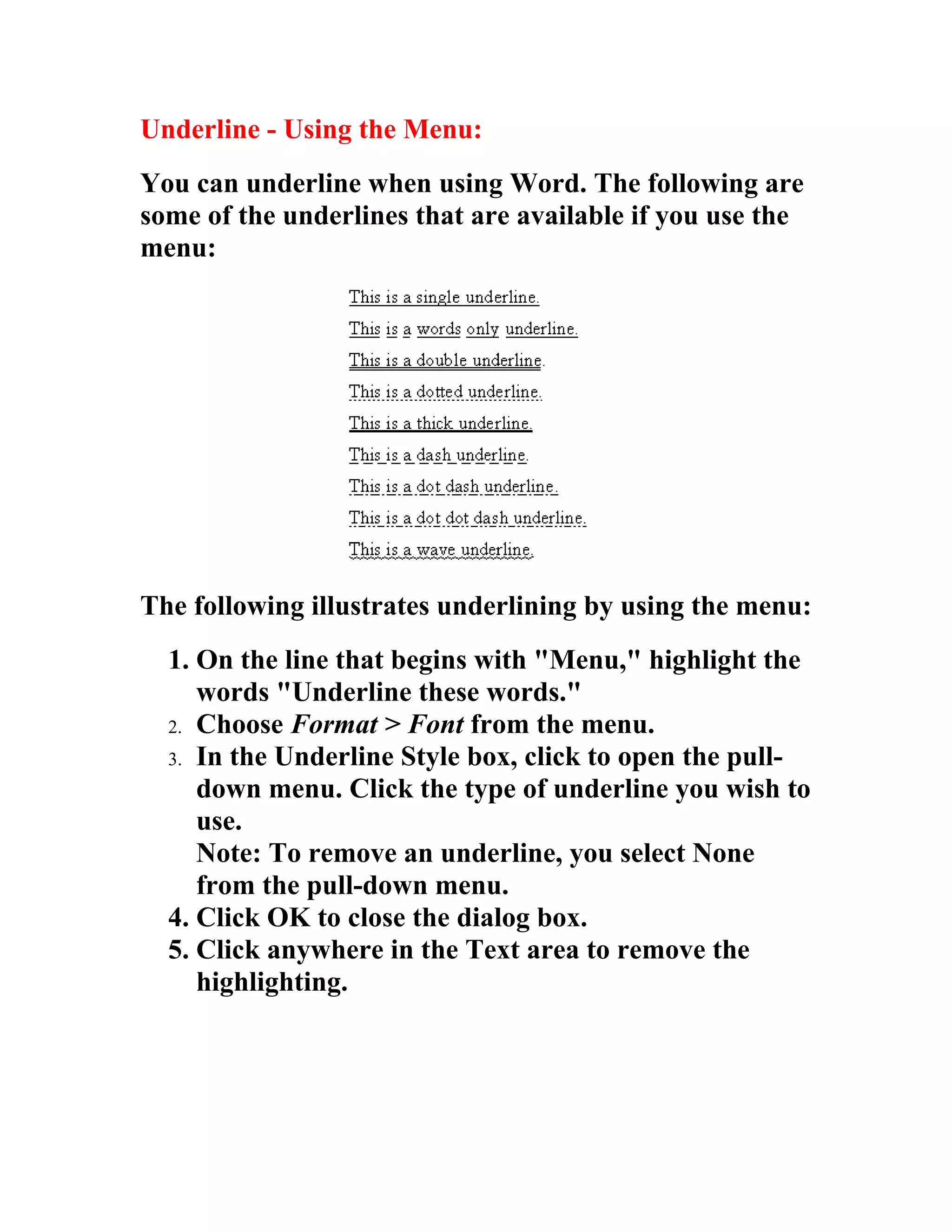 Underline - Using the Menu:
You can underline when using Word. The following are
some of the underlines that are available if you use the
menu:




The following illustrates underlining by using the menu:
  1. On the line that begins with "Menu," highlight the
     words "Underline these words."
  2. Choose Format > Font from the menu.
  3. In the Underline Style box, click to open the pull-
     down menu. Click the type of underline you wish to
     use.
     Note: To remove an underline, you select None
     from the pull-down menu.
  4. Click OK to close the dialog box.
  5. Click anywhere in the Text area to remove the
     highlighting.
 