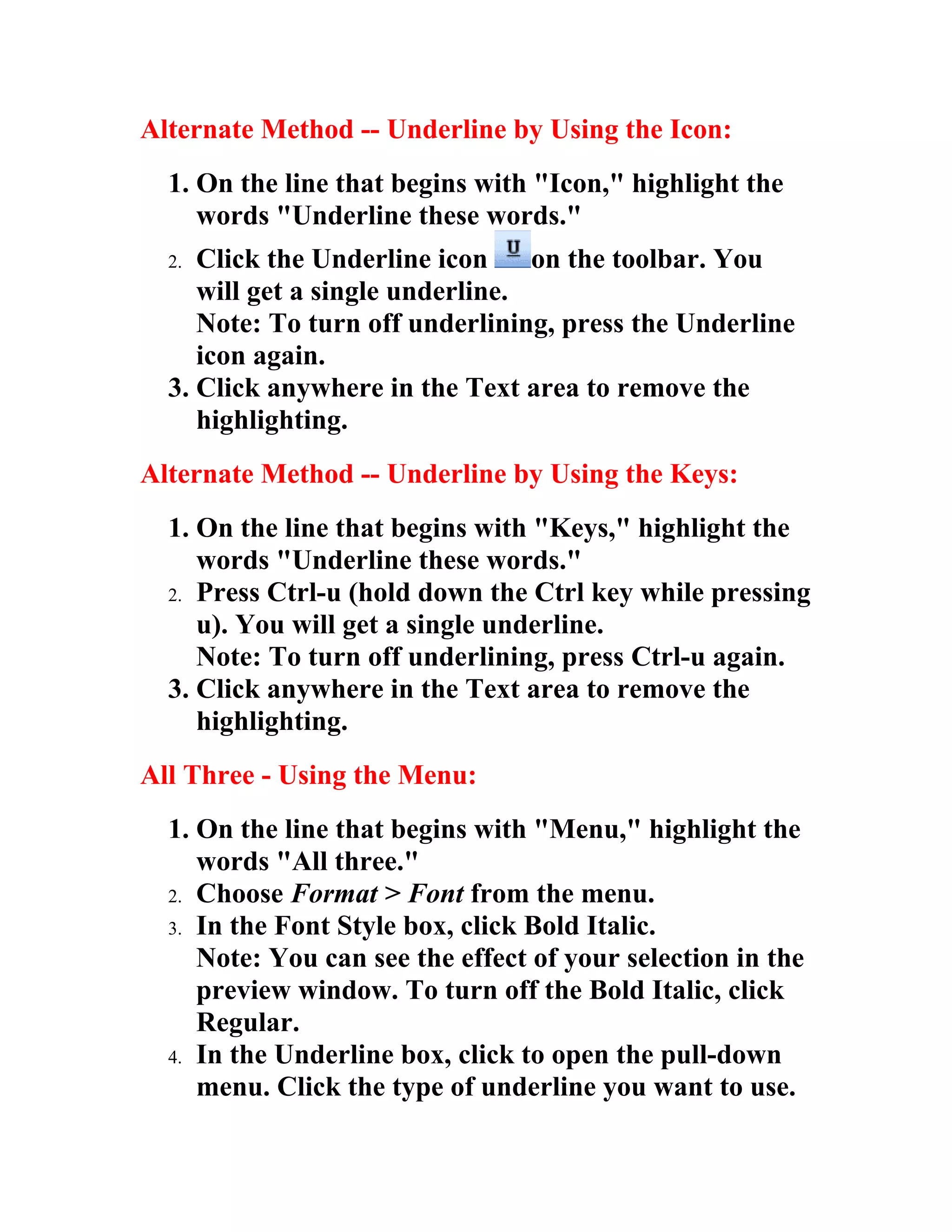 Alternate Method -- Underline by Using the Icon:
  1. On the line that begins with "Icon," highlight the
     words "Underline these words."
  2. Click the Underline icon     on the toolbar. You
     will get a single underline.
     Note: To turn off underlining, press the Underline
     icon again.
  3. Click anywhere in the Text area to remove the
     highlighting.
Alternate Method -- Underline by Using the Keys:
  1. On the line that begins with "Keys," highlight the
     words "Underline these words."
  2. Press Ctrl-u (hold down the Ctrl key while pressing
     u). You will get a single underline.
     Note: To turn off underlining, press Ctrl-u again.
  3. Click anywhere in the Text area to remove the
     highlighting.
All Three - Using the Menu:
  1. On the line that begins with "Menu," highlight the
     words "All three."
  2. Choose Format > Font from the menu.
  3. In the Font Style box, click Bold Italic.
     Note: You can see the effect of your selection in the
     preview window. To turn off the Bold Italic, click
     Regular.
  4. In the Underline box, click to open the pull-down
     menu. Click the type of underline you want to use.
 