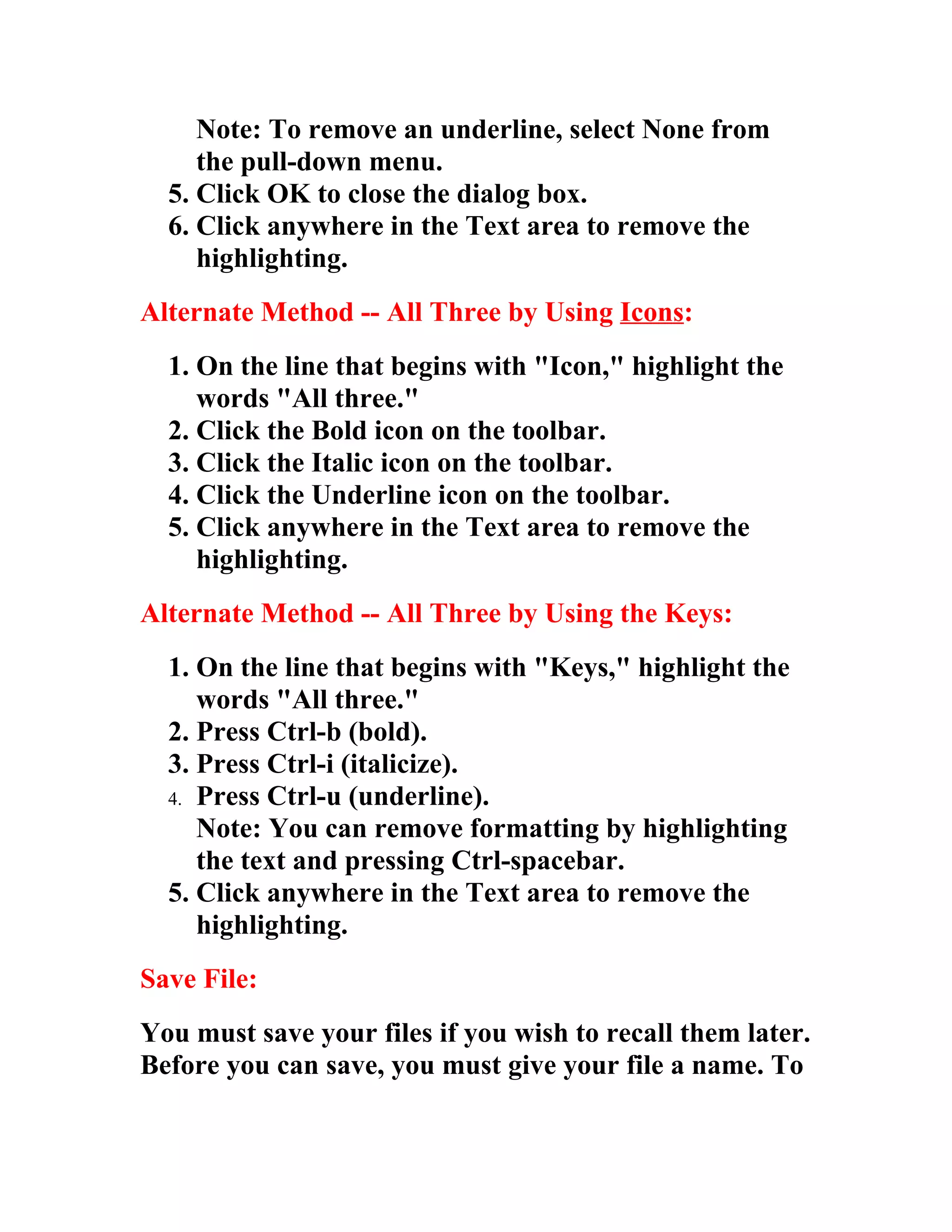 Note: To remove an underline, select None from
     the pull-down menu.
  5. Click OK to close the dialog box.
  6. Click anywhere in the Text area to remove the
     highlighting.
Alternate Method -- All Three by Using Icons:
  1. On the line that begins with "Icon," highlight the
     words "All three."
  2. Click the Bold icon on the toolbar.
  3. Click the Italic icon on the toolbar.
  4. Click the Underline icon on the toolbar.
  5. Click anywhere in the Text area to remove the
     highlighting.
Alternate Method -- All Three by Using the Keys:
  1. On the line that begins with "Keys," highlight the
     words "All three."
  2. Press Ctrl-b (bold).
  3. Press Ctrl-i (italicize).
  4. Press Ctrl-u (underline).
     Note: You can remove formatting by highlighting
     the text and pressing Ctrl-spacebar.
  5. Click anywhere in the Text area to remove the
     highlighting.
Save File:
You must save your files if you wish to recall them later.
Before you can save, you must give your file a name. To
 
