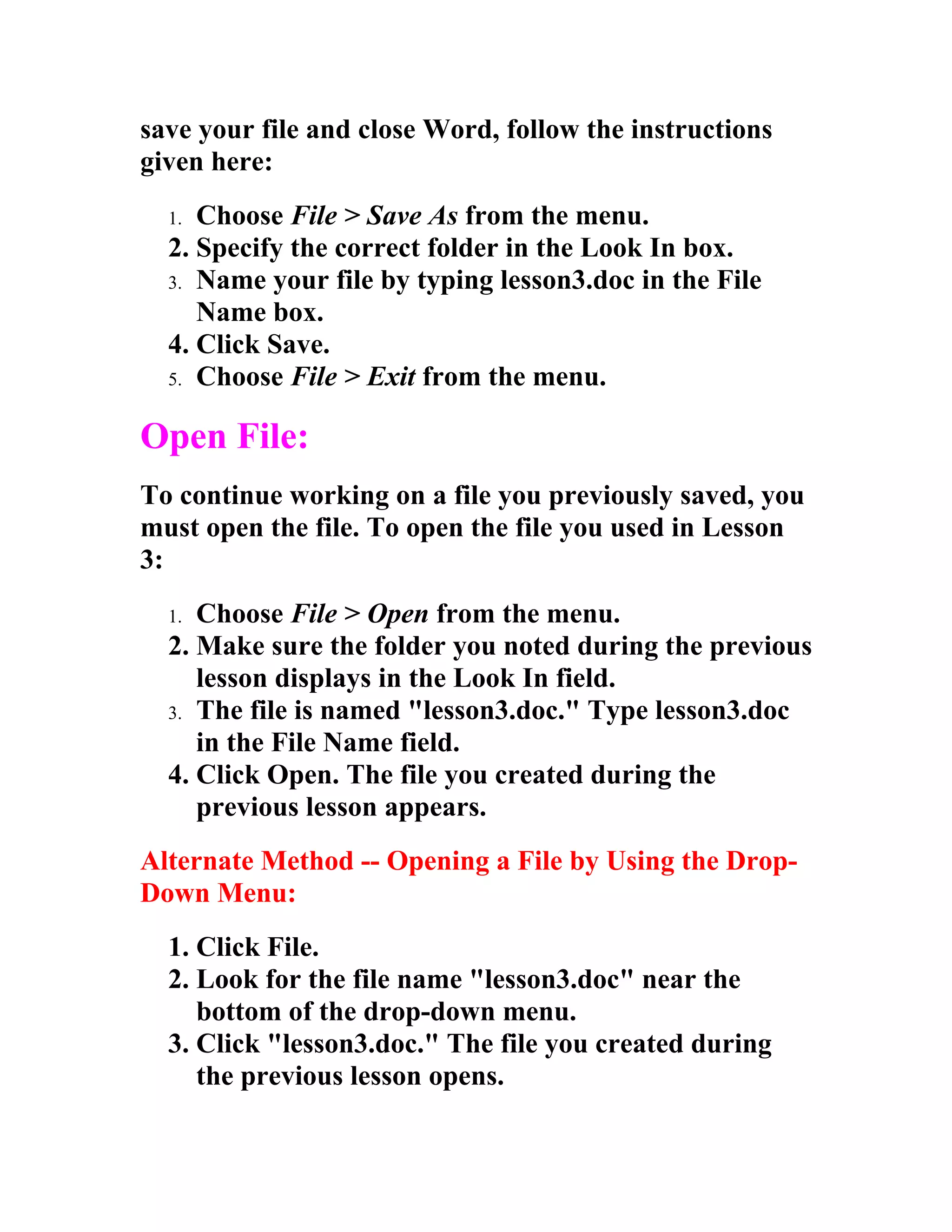 save your file and close Word, follow the instructions
given here:
  1. Choose File > Save As from the menu.
  2. Specify the correct folder in the Look In box.
  3. Name your file by typing lesson3.doc in the File
     Name box.
  4. Click Save.
  5. Choose File > Exit from the menu.


Open File:
To continue working on a file you previously saved, you
must open the file. To open the file you used in Lesson
3:
  1. Choose File > Open from the menu.
  2. Make sure the folder you noted during the previous
     lesson displays in the Look In field.
  3. The file is named "lesson3.doc." Type lesson3.doc
     in the File Name field.
  4. Click Open. The file you created during the
     previous lesson appears.
Alternate Method -- Opening a File by Using the Drop-
Down Menu:
  1. Click File.
  2. Look for the file name "lesson3.doc" near the
     bottom of the drop-down menu.
  3. Click "lesson3.doc." The file you created during
     the previous lesson opens.
 