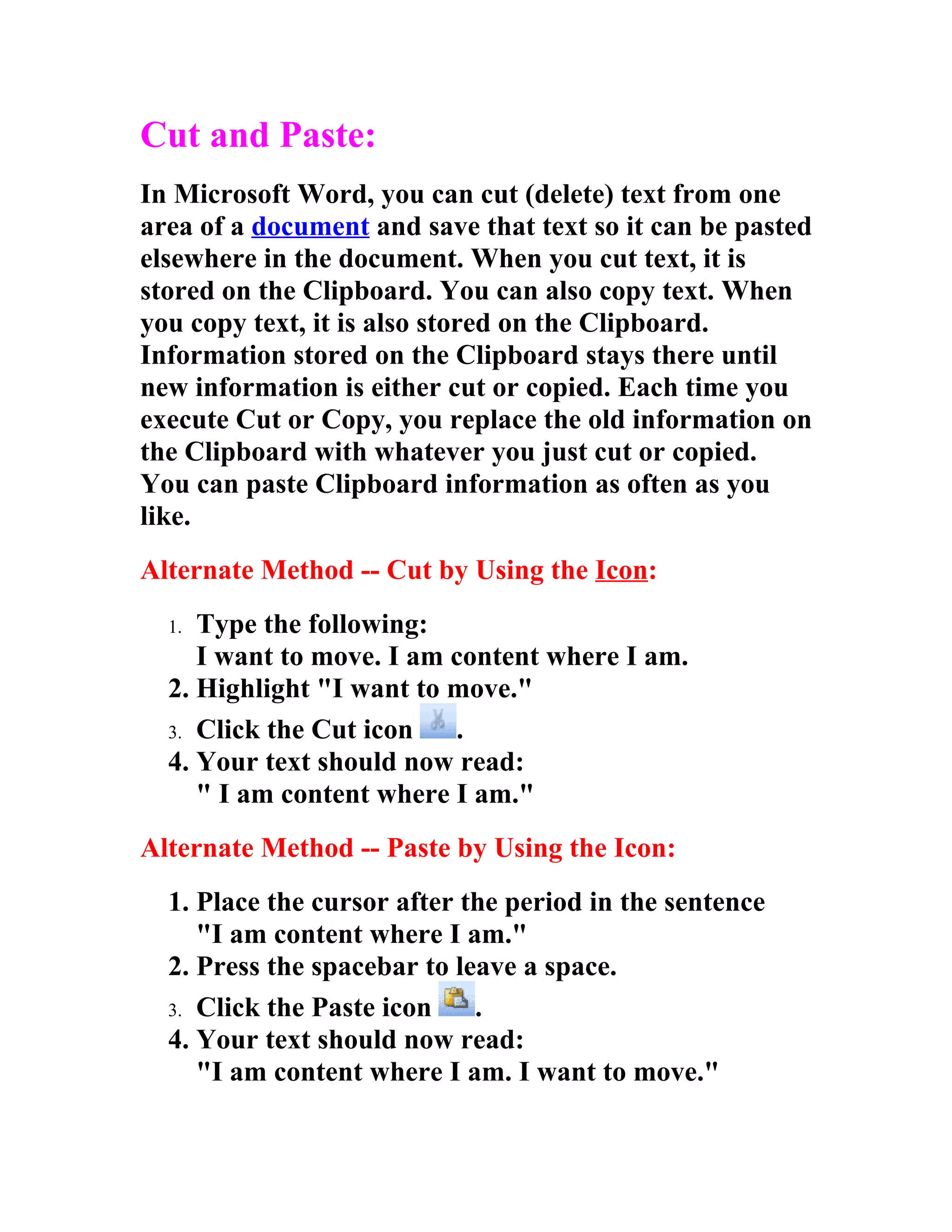 Cut and Paste:
In Microsoft Word, you can cut (delete) text from one
area of a document and save that text so it can be pasted
elsewhere in the document. When you cut text, it is
stored on the Clipboard. You can also copy text. When
you copy text, it is also stored on the Clipboard.
Information stored on the Clipboard stays there until
new information is either cut or copied. Each time you
execute Cut or Copy, you replace the old information on
the Clipboard with whatever you just cut or copied.
You can paste Clipboard information as often as you
like.
Alternate Method -- Cut by Using the Icon:
  1. Type the following:
     I want to move. I am content where I am.
  2. Highlight "I want to move."
  3. Click the Cut icon   .
  4. Your text should now read:
     " I am content where I am."
Alternate Method -- Paste by Using the Icon:
  1. Place the cursor after the period in the sentence
     "I am content where I am."
  2. Press the spacebar to leave a space.
  3. Click the Paste icon    .
  4. Your text should now read:
     "I am content where I am. I want to move."
 