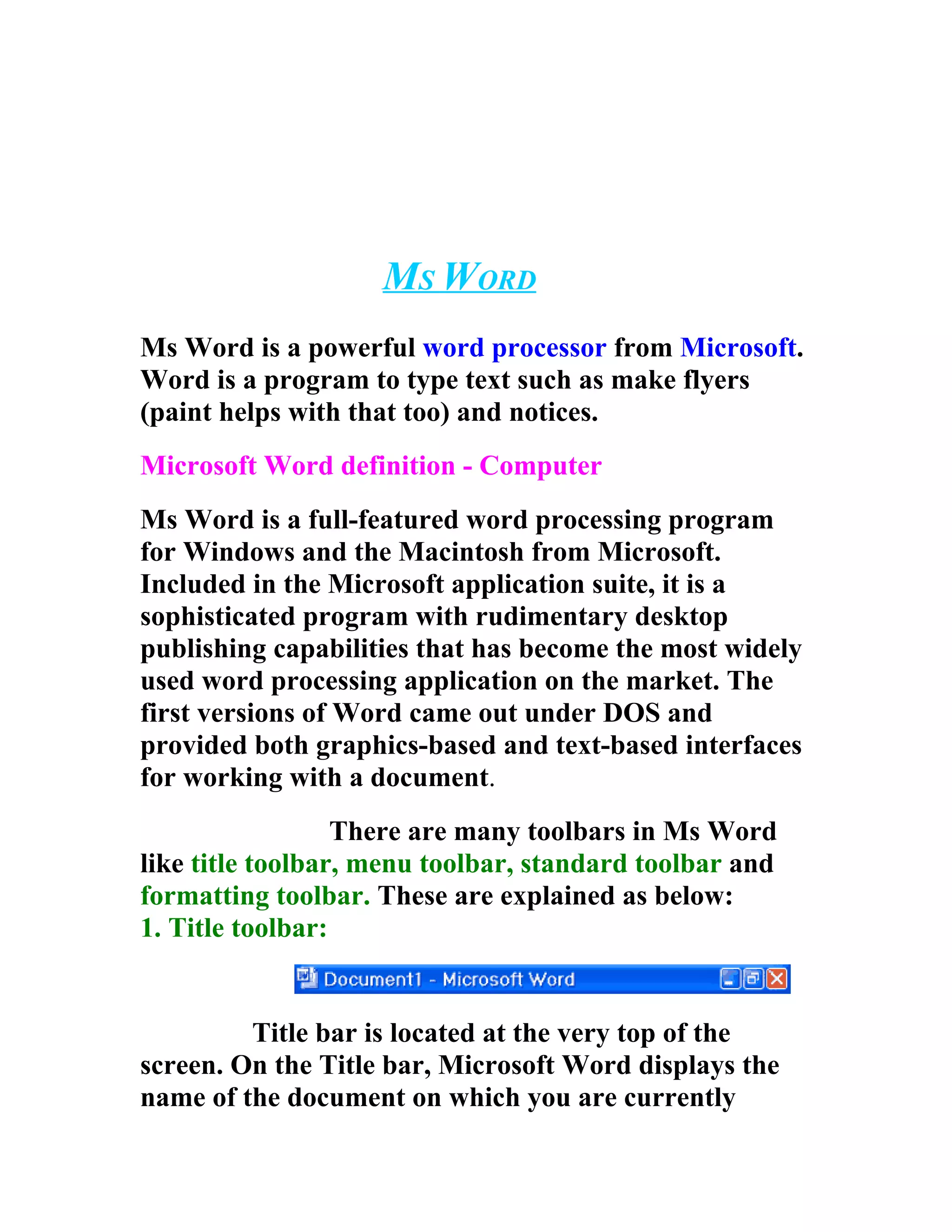 MS WORD
Ms Word is a powerful word processor from Microsoft.
Word is a program to type text such as make flyers
(paint helps with that too) and notices.
Microsoft Word definition - Computer
Ms Word is a full-featured word processing program
for Windows and the Macintosh from Microsoft.
Included in the Microsoft application suite, it is a
sophisticated program with rudimentary desktop
publishing capabilities that has become the most widely
used word processing application on the market. The
first versions of Word came out under DOS and
provided both graphics-based and text-based interfaces
for working with a document.
                  There are many toolbars in Ms Word
like title toolbar, menu toolbar, standard toolbar and
formatting toolbar. These are explained as below:
1. Title toolbar:


         Title bar is located at the very top of the
screen. On the Title bar, Microsoft Word displays the
name of the document on which you are currently
 