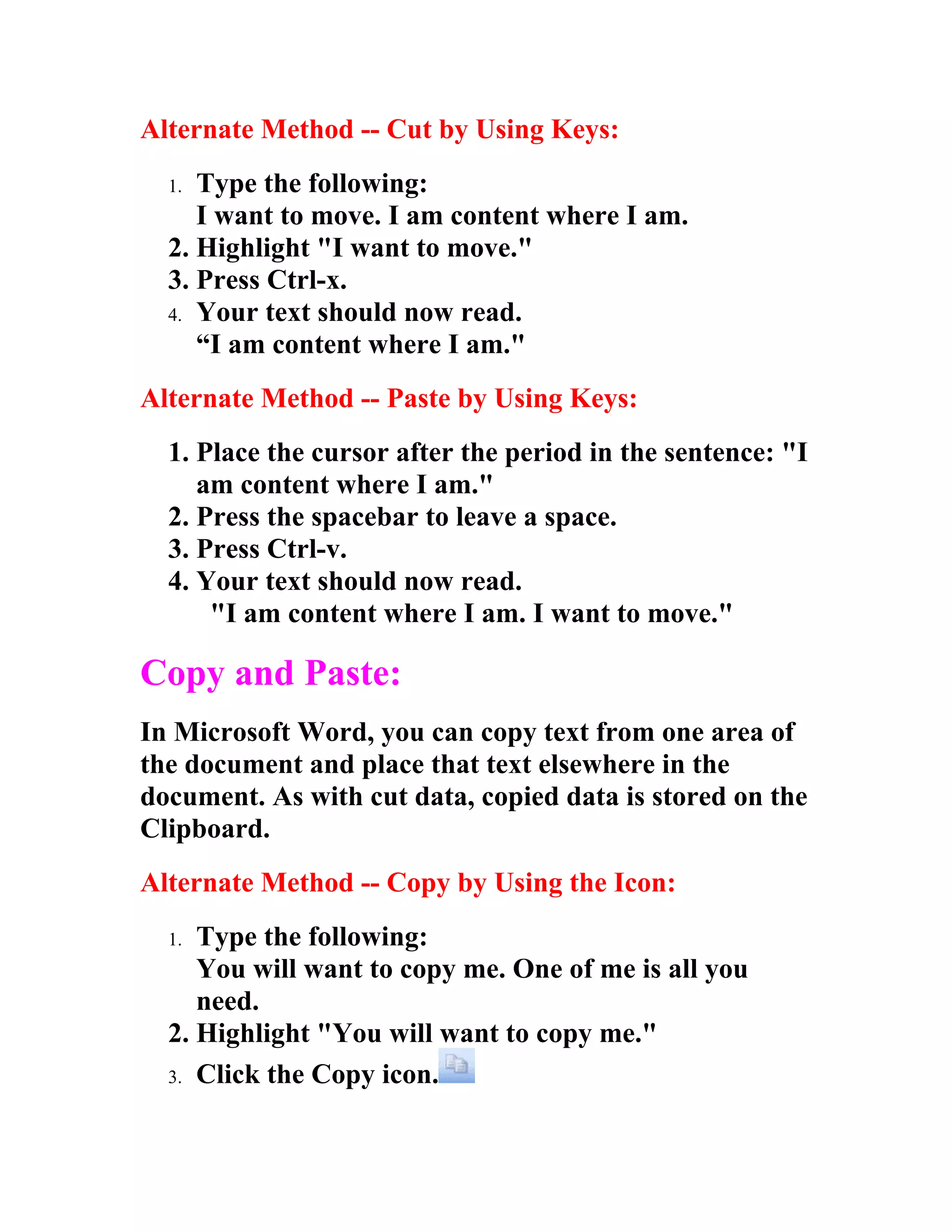 Alternate Method -- Cut by Using Keys:
  1. Type the following:
     I want to move. I am content where I am.
  2. Highlight "I want to move."
  3. Press Ctrl-x.
  4. Your text should now read.
     “I am content where I am."
Alternate Method -- Paste by Using Keys:
  1. Place the cursor after the period in the sentence: "I
     am content where I am."
  2. Press the spacebar to leave a space.
  3. Press Ctrl-v.
  4. Your text should now read.
      "I am content where I am. I want to move."

Copy and Paste:
In Microsoft Word, you can copy text from one area of
the document and place that text elsewhere in the
document. As with cut data, copied data is stored on the
Clipboard.
Alternate Method -- Copy by Using the Icon:
  1. Type the following:
     You will want to copy me. One of me is all you
     need.
  2. Highlight "You will want to copy me."
  3. Click the Copy icon.
 