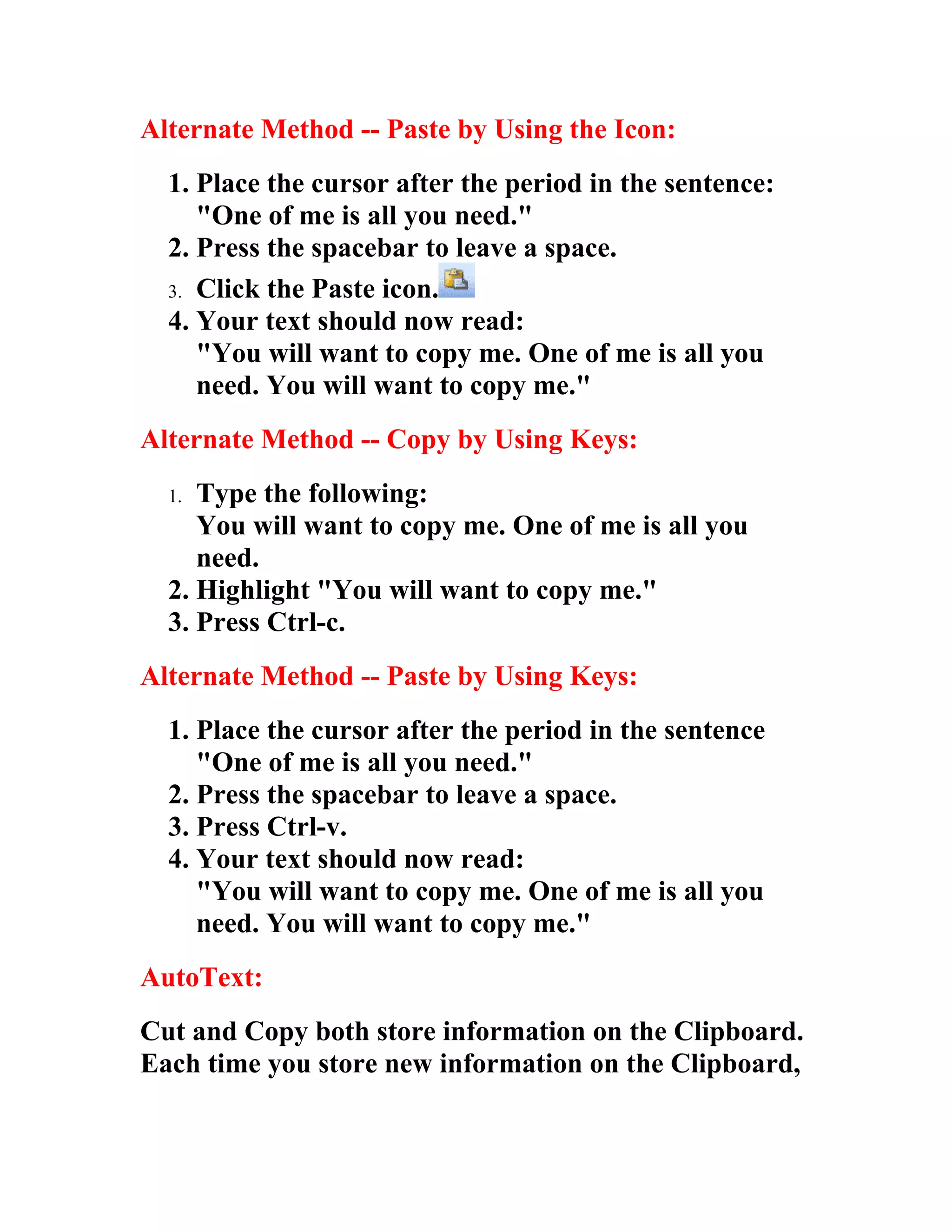 Alternate Method -- Paste by Using the Icon:
  1. Place the cursor after the period in the sentence:
     "One of me is all you need."
  2. Press the spacebar to leave a space.
  3. Click the Paste icon.
  4. Your text should now read:
     "You will want to copy me. One of me is all you
     need. You will want to copy me."
Alternate Method -- Copy by Using Keys:
  1. Type the following:
     You will want to copy me. One of me is all you
     need.
  2. Highlight "You will want to copy me."
  3. Press Ctrl-c.
Alternate Method -- Paste by Using Keys:
  1. Place the cursor after the period in the sentence
     "One of me is all you need."
  2. Press the spacebar to leave a space.
  3. Press Ctrl-v.
  4. Your text should now read:
     "You will want to copy me. One of me is all you
     need. You will want to copy me."
AutoText:
Cut and Copy both store information on the Clipboard.
Each time you store new information on the Clipboard,
 