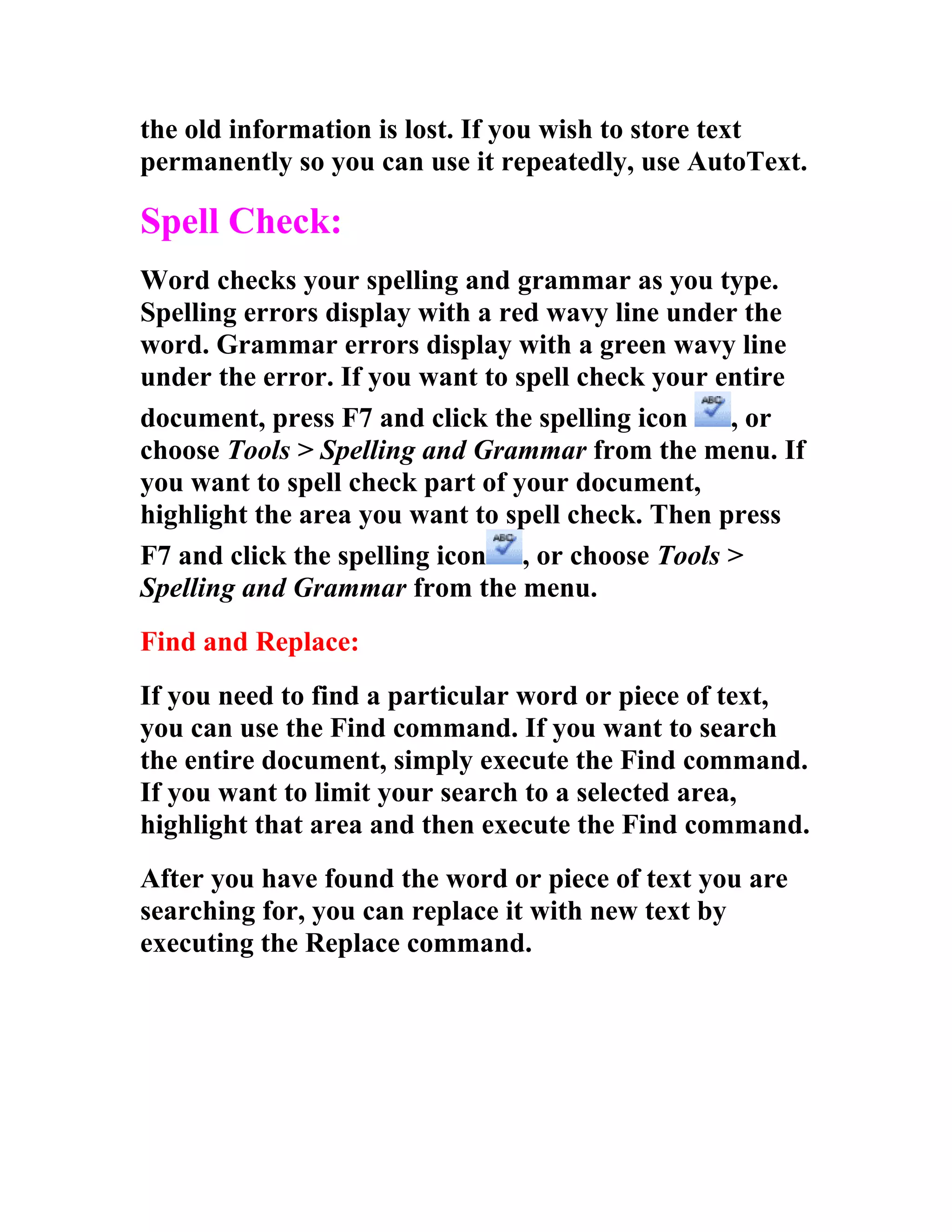 the old information is lost. If you wish to store text
permanently so you can use it repeatedly, use AutoText.

Spell Check:
Word checks your spelling and grammar as you type.
Spelling errors display with a red wavy line under the
word. Grammar errors display with a green wavy line
under the error. If you want to spell check your entire
document, press F7 and click the spelling icon    , or
choose Tools > Spelling and Grammar from the menu. If
you want to spell check part of your document,
highlight the area you want to spell check. Then press
F7 and click the spelling icon , or choose Tools >
Spelling and Grammar from the menu.
Find and Replace:
If you need to find a particular word or piece of text,
you can use the Find command. If you want to search
the entire document, simply execute the Find command.
If you want to limit your search to a selected area,
highlight that area and then execute the Find command.
After you have found the word or piece of text you are
searching for, you can replace it with new text by
executing the Replace command.
 