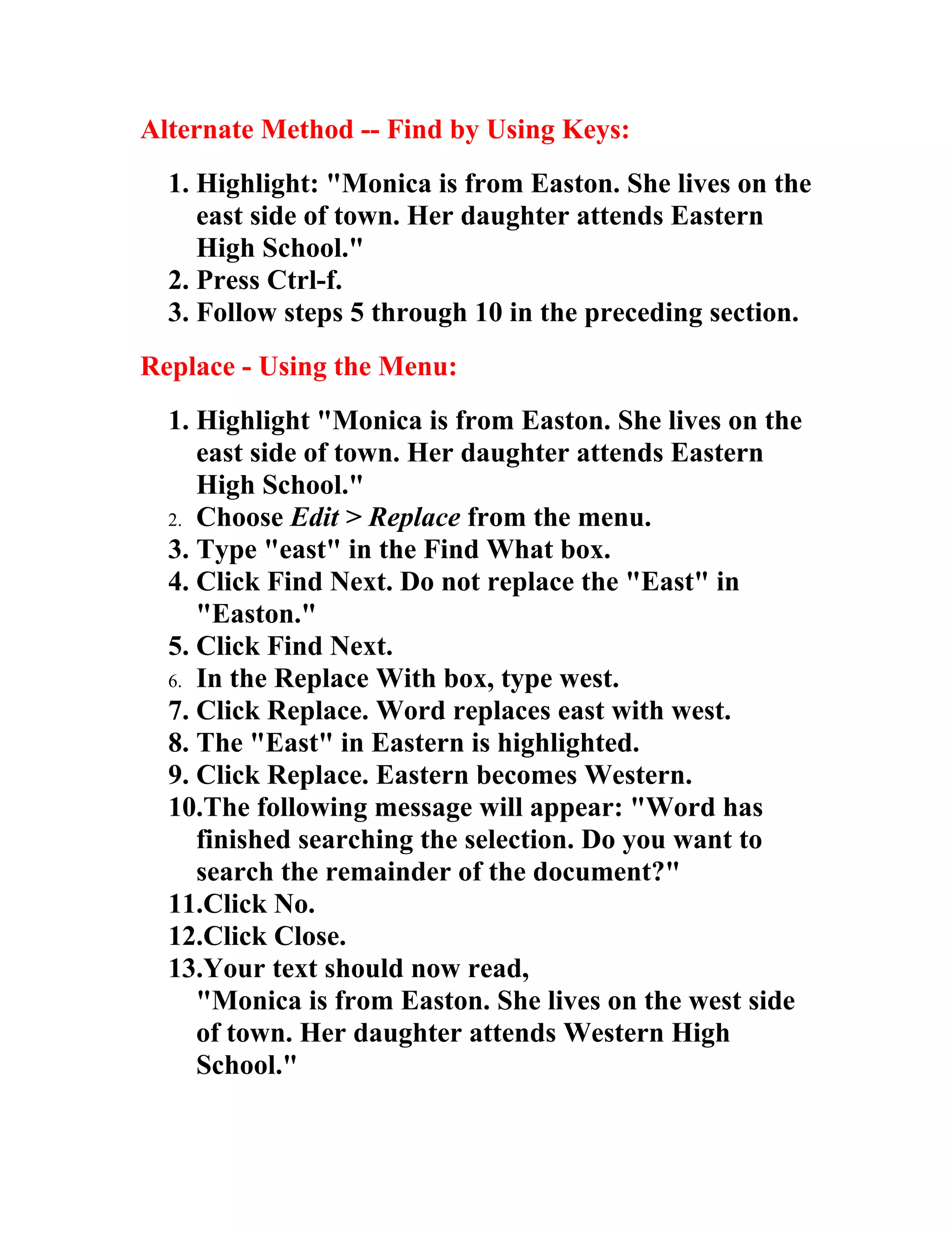 Alternate Method -- Find by Using Keys:
  1. Highlight: "Monica is from Easton. She lives on the
     east side of town. Her daughter attends Eastern
     High School."
  2. Press Ctrl-f.
  3. Follow steps 5 through 10 in the preceding section.
Replace - Using the Menu:
  1. Highlight "Monica is from Easton. She lives on the
     east side of town. Her daughter attends Eastern
     High School."
  2. Choose Edit > Replace from the menu.
  3. Type "east" in the Find What box.
  4. Click Find Next. Do not replace the "East" in
     "Easton."
  5. Click Find Next.
  6. In the Replace With box, type west.
  7. Click Replace. Word replaces east with west.
  8. The "East" in Eastern is highlighted.
  9. Click Replace. Eastern becomes Western.
  10.The following message will appear: "Word has
     finished searching the selection. Do you want to
     search the remainder of the document?"
  11.Click No.
  12.Click Close.
  13.Your text should now read,
     "Monica is from Easton. She lives on the west side
     of town. Her daughter attends Western High
     School."
 