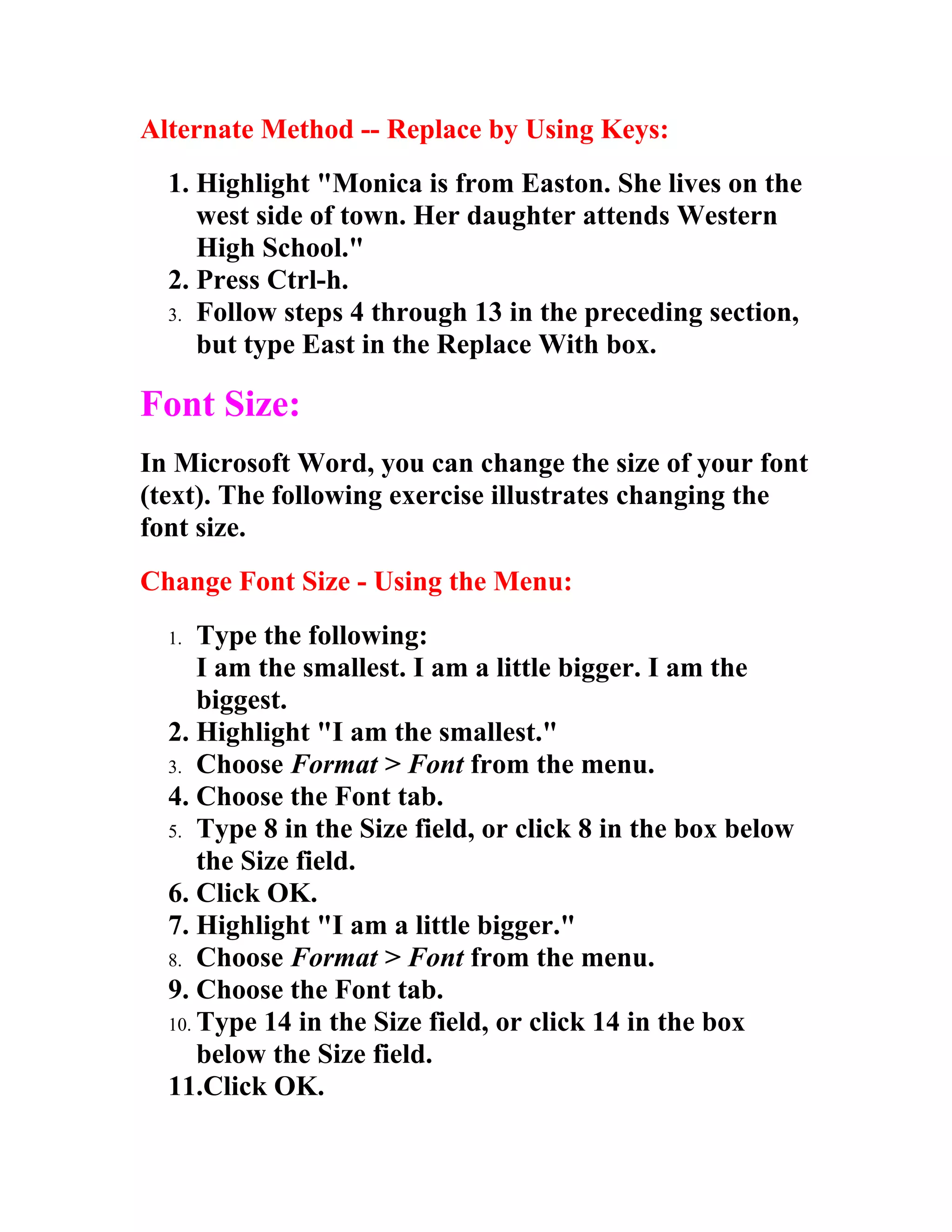 Alternate Method -- Replace by Using Keys:
  1. Highlight "Monica is from Easton. She lives on the
     west side of town. Her daughter attends Western
     High School."
  2. Press Ctrl-h.
  3. Follow steps 4 through 13 in the preceding section,
     but type East in the Replace With box.

Font Size:
In Microsoft Word, you can change the size of your font
(text). The following exercise illustrates changing the
font size.
Change Font Size - Using the Menu:
  1.  Type the following:
      I am the smallest. I am a little bigger. I am the
      biggest.
  2. Highlight "I am the smallest."
  3. Choose Format > Font from the menu.
  4. Choose the Font tab.
  5. Type 8 in the Size field, or click 8 in the box below
      the Size field.
  6. Click OK.
  7. Highlight "I am a little bigger."
  8. Choose Format > Font from the menu.
  9. Choose the Font tab.
  10. Type 14 in the Size field, or click 14 in the box
      below the Size field.
  11.Click OK.
 