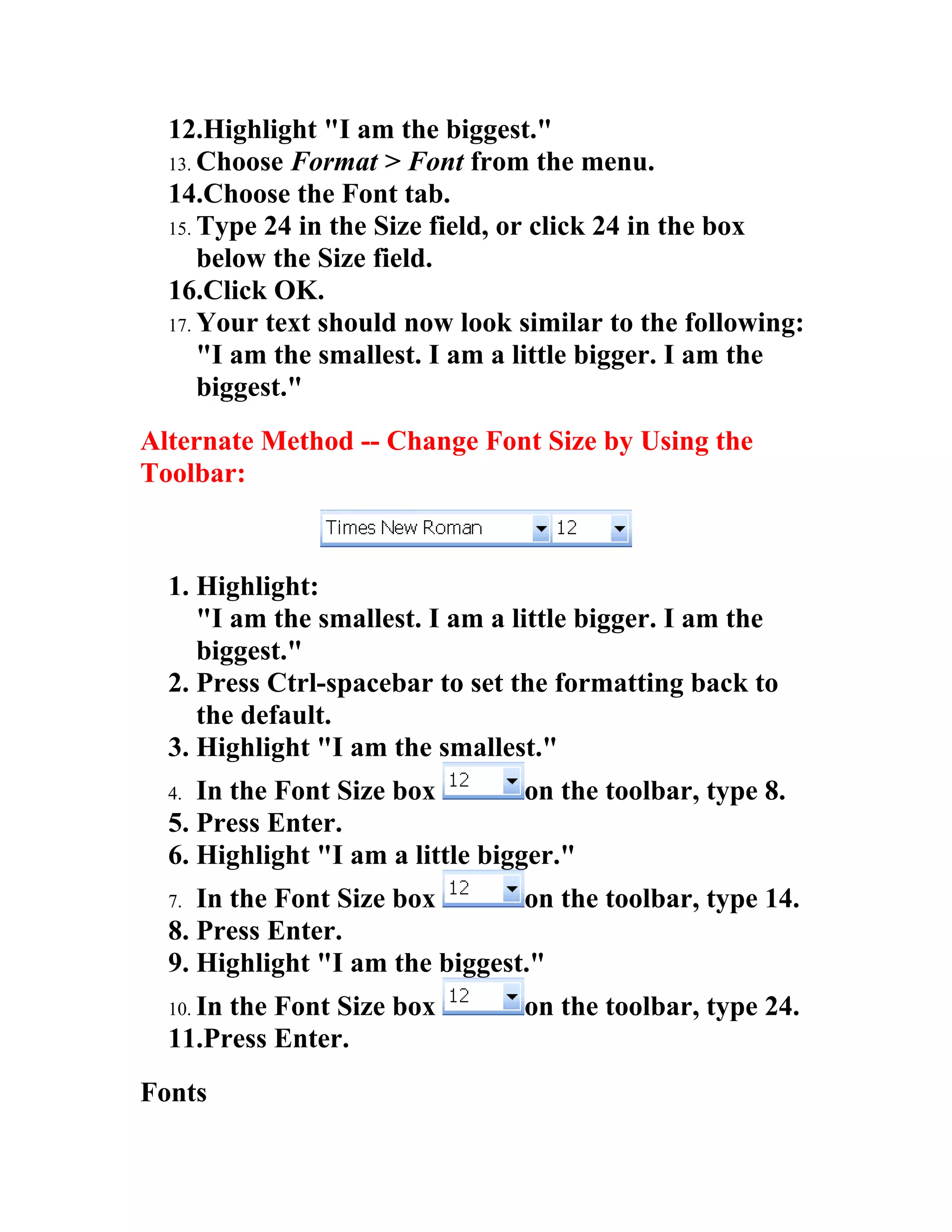 12.Highlight "I am the biggest."
  13. Choose Format > Font from the menu.
  14.Choose the Font tab.
  15. Type 24 in the Size field, or click 24 in the box
      below the Size field.
  16.Click OK.
  17. Your text should now look similar to the following:
      "I am the smallest. I am a little bigger. I am the
      biggest."
Alternate Method -- Change Font Size by Using the
Toolbar:



  1. Highlight:
     "I am the smallest. I am a little bigger. I am the
     biggest."
  2. Press Ctrl-spacebar to set the formatting back to
     the default.
  3. Highlight "I am the smallest."
  4. In the Font Size box         on the toolbar, type 8.
  5. Press Enter.
  6. Highlight "I am a little bigger."
  7. In the Font Size box       on the toolbar, type 14.
  8. Press Enter.
  9. Highlight "I am the biggest."
  10. In
       the Font Size box         on the toolbar, type 24.
  11.Press Enter.
Fonts
 