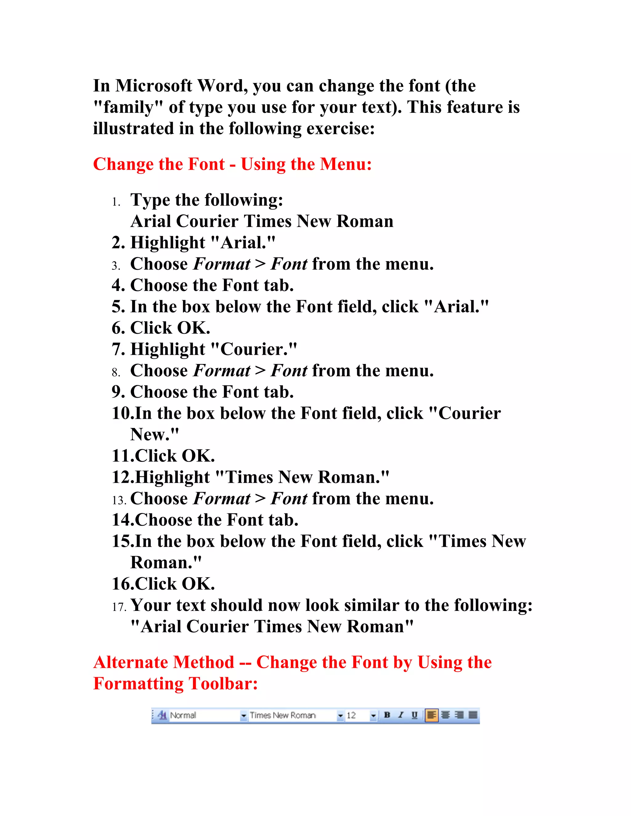 In Microsoft Word, you can change the font (the
"family" of type you use for your text). This feature is
illustrated in the following exercise:
Change the Font - Using the Menu:
  1.  Type the following:
      Arial Courier Times New Roman
  2. Highlight "Arial."
  3. Choose Format > Font from the menu.
  4. Choose the Font tab.
  5. In the box below the Font field, click "Arial."
  6. Click OK.
  7. Highlight "Courier."
  8. Choose Format > Font from the menu.
  9. Choose the Font tab.
  10.In the box below the Font field, click "Courier
      New."
  11.Click OK.
  12.Highlight "Times New Roman."
  13. Choose Format > Font from the menu.
  14.Choose the Font tab.
  15.In the box below the Font field, click "Times New
      Roman."
  16.Click OK.
  17. Your text should now look similar to the following:
      "Arial Courier Times New Roman"
Alternate Method -- Change the Font by Using the
Formatting Toolbar:
 