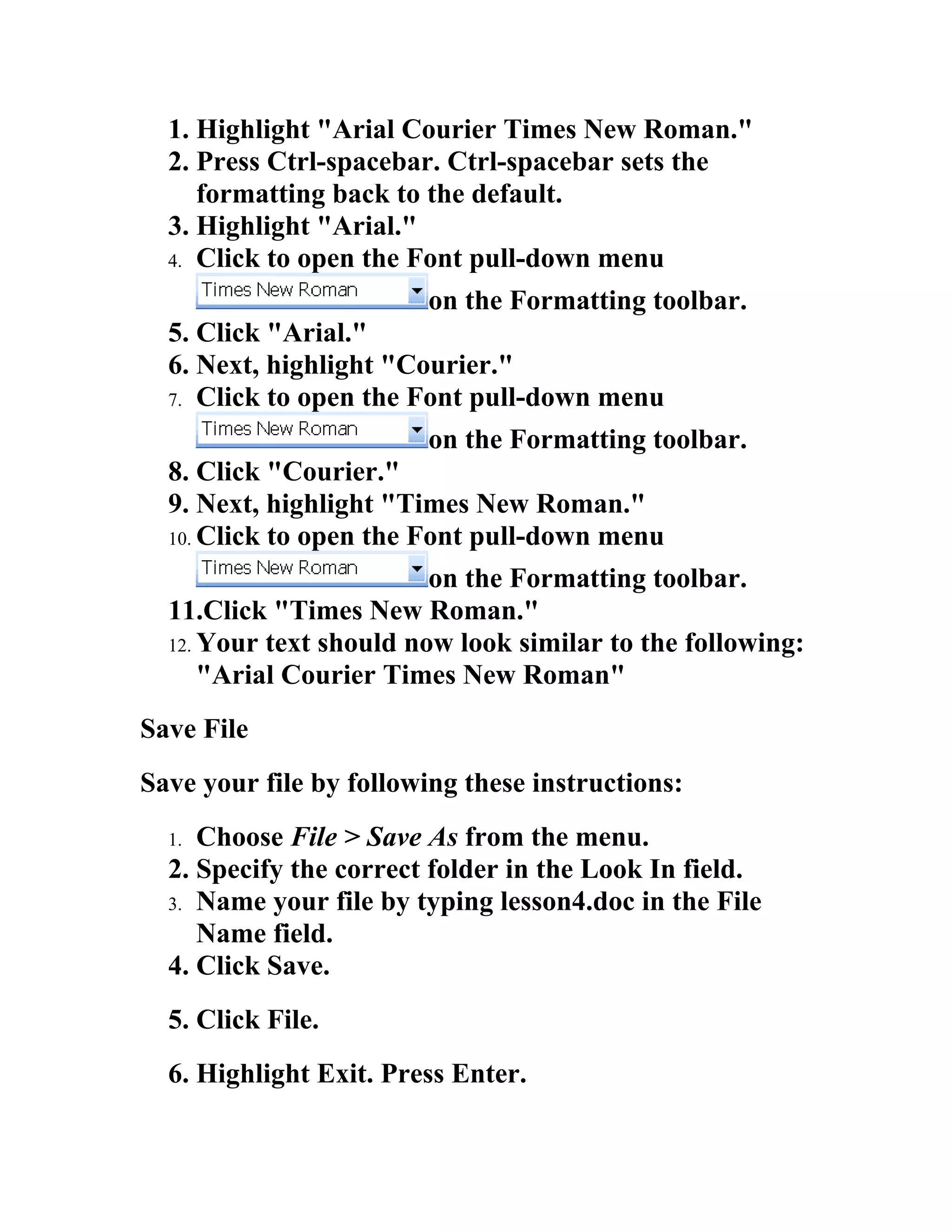 1. Highlight "Arial Courier Times New Roman."
  2. Press Ctrl-spacebar. Ctrl-spacebar sets the
     formatting back to the default.
  3. Highlight "Arial."
  4. Click to open the Font pull-down menu

                        on the Formatting toolbar.
  5. Click "Arial."
  6. Next, highlight "Courier."
  7. Click to open the Font pull-down menu

                        on the Formatting toolbar.
  8. Click "Courier."
  9. Next, highlight "Times New Roman."
  10. Click to open the Font pull-down menu

                         on the Formatting toolbar.
  11.Click "Times New Roman."
  12. Your text should now look similar to the following:
      "Arial Courier Times New Roman"
Save File
Save your file by following these instructions:
  1. Choose File > Save As from the menu.
  2. Specify the correct folder in the Look In field.
  3. Name your file by typing lesson4.doc in the File
     Name field.
  4. Click Save.
  5. Click File.
  6. Highlight Exit. Press Enter.
 