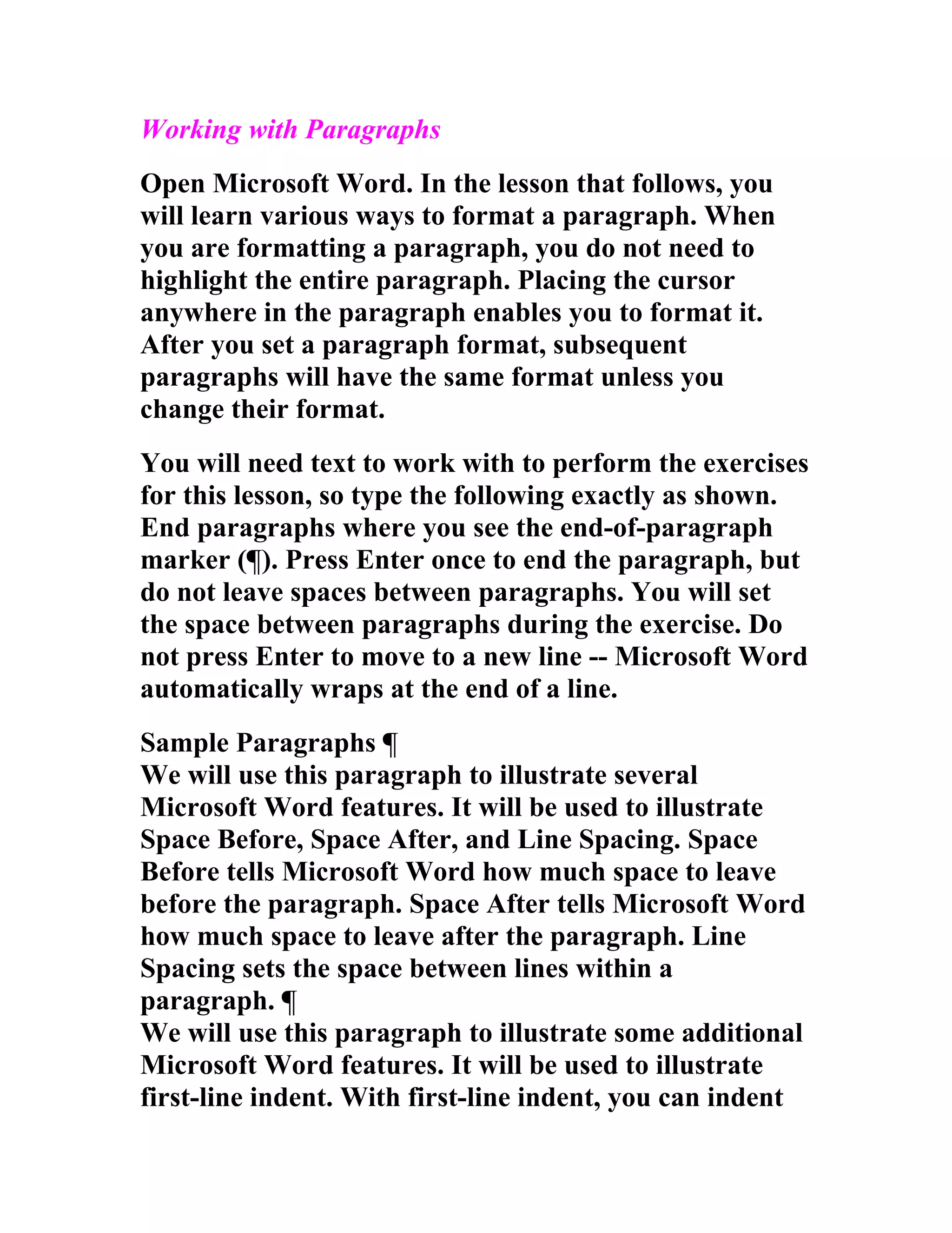 Working with Paragraphs
Open Microsoft Word. In the lesson that follows, you
will learn various ways to format a paragraph. When
you are formatting a paragraph, you do not need to
highlight the entire paragraph. Placing the cursor
anywhere in the paragraph enables you to format it.
After you set a paragraph format, subsequent
paragraphs will have the same format unless you
change their format.
You will need text to work with to perform the exercises
for this lesson, so type the following exactly as shown.
End paragraphs where you see the end-of-paragraph
marker (¶). Press Enter once to end the paragraph, but
do not leave spaces between paragraphs. You will set
the space between paragraphs during the exercise. Do
not press Enter to move to a new line -- Microsoft Word
automatically wraps at the end of a line.
Sample Paragraphs ¶
We will use this paragraph to illustrate several
Microsoft Word features. It will be used to illustrate
Space Before, Space After, and Line Spacing. Space
Before tells Microsoft Word how much space to leave
before the paragraph. Space After tells Microsoft Word
how much space to leave after the paragraph. Line
Spacing sets the space between lines within a
paragraph. ¶
We will use this paragraph to illustrate some additional
Microsoft Word features. It will be used to illustrate
first-line indent. With first-line indent, you can indent
 