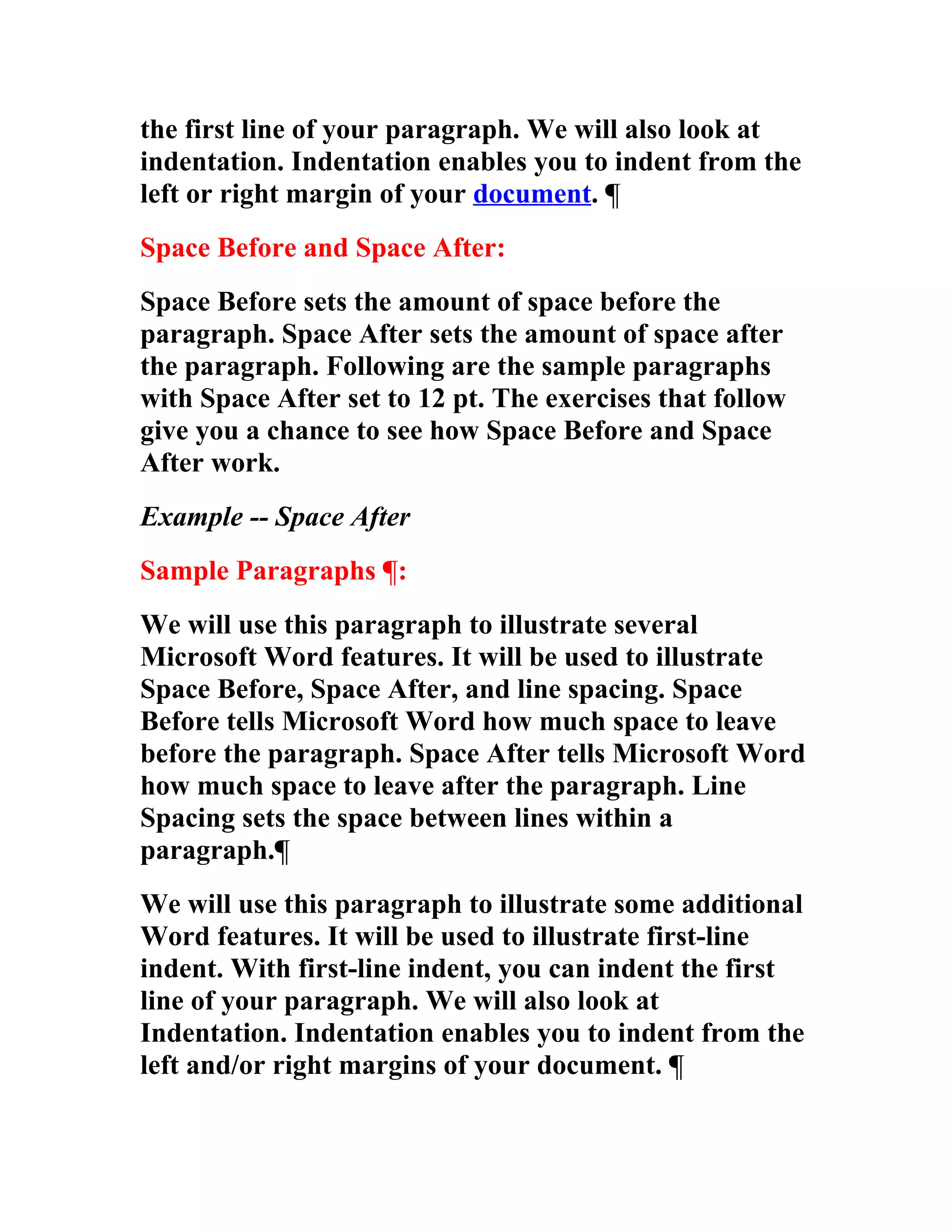 the first line of your paragraph. We will also look at
indentation. Indentation enables you to indent from the
left or right margin of your document. ¶
Space Before and Space After:
Space Before sets the amount of space before the
paragraph. Space After sets the amount of space after
the paragraph. Following are the sample paragraphs
with Space After set to 12 pt. The exercises that follow
give you a chance to see how Space Before and Space
After work.
Example -- Space After
Sample Paragraphs ¶:
We will use this paragraph to illustrate several
Microsoft Word features. It will be used to illustrate
Space Before, Space After, and line spacing. Space
Before tells Microsoft Word how much space to leave
before the paragraph. Space After tells Microsoft Word
how much space to leave after the paragraph. Line
Spacing sets the space between lines within a
paragraph.¶
We will use this paragraph to illustrate some additional
Word features. It will be used to illustrate first-line
indent. With first-line indent, you can indent the first
line of your paragraph. We will also look at
Indentation. Indentation enables you to indent from the
left and/or right margins of your document. ¶
 