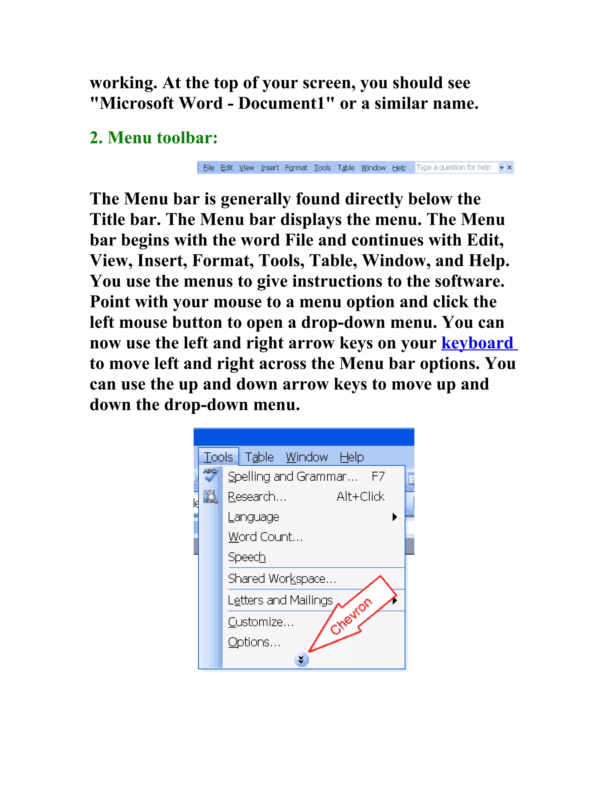 working. At the top of your screen, you should see
"Microsoft Word - Document1" or a similar name.
2. Menu toolbar:


The Menu bar is generally found directly below the
Title bar. The Menu bar displays the menu. The Menu
bar begins with the word File and continues with Edit,
View, Insert, Format, Tools, Table, Window, and Help.
You use the menus to give instructions to the software.
Point with your mouse to a menu option and click the
left mouse button to open a drop-down menu. You can
now use the left and right arrow keys on your keyboard
to move left and right across the Menu bar options. You
can use the up and down arrow keys to move up and
down the drop-down menu.
 