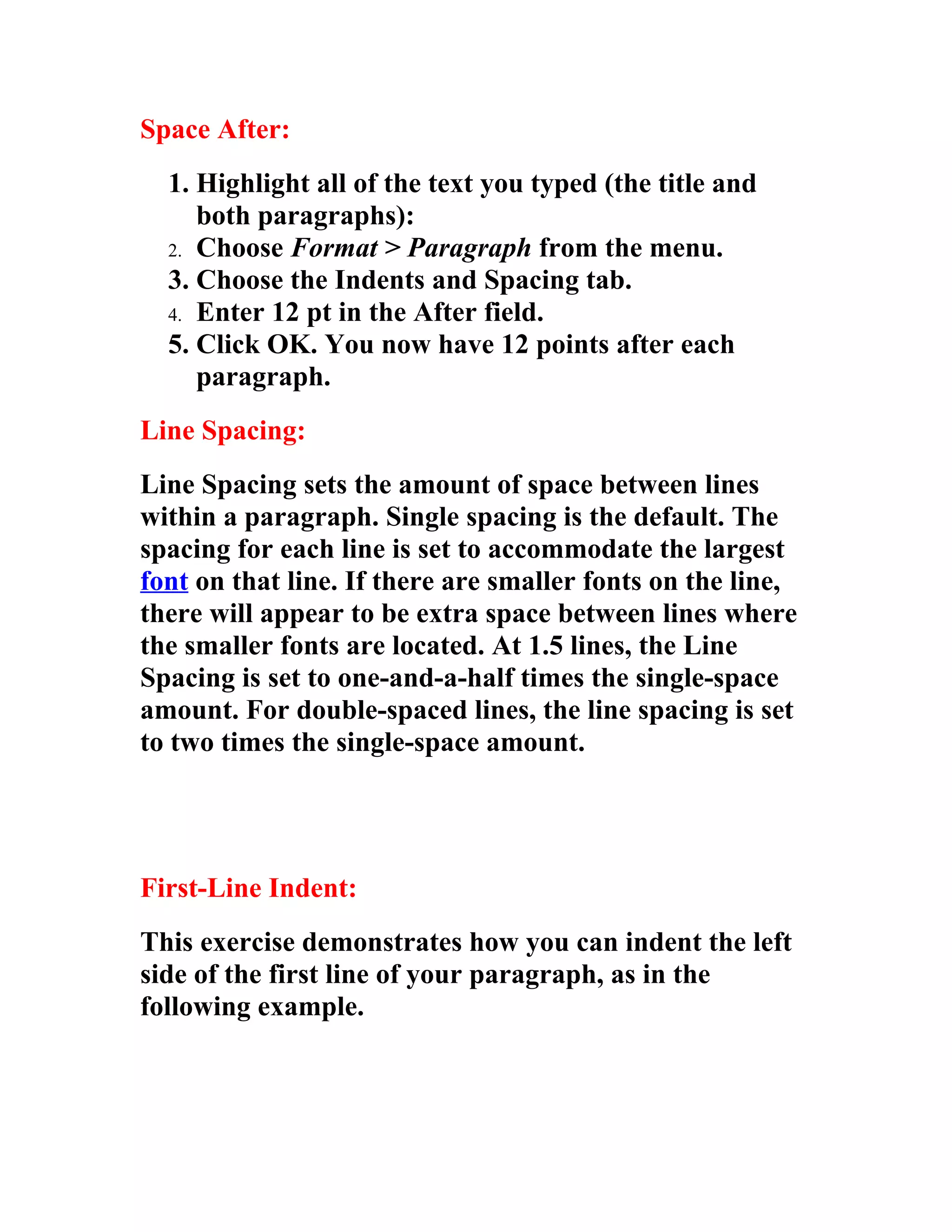 Space After:
  1. Highlight all of the text you typed (the title and
     both paragraphs):
  2. Choose Format > Paragraph from the menu.
  3. Choose the Indents and Spacing tab.
  4. Enter 12 pt in the After field.
  5. Click OK. You now have 12 points after each
     paragraph.
Line Spacing:
Line Spacing sets the amount of space between lines
within a paragraph. Single spacing is the default. The
spacing for each line is set to accommodate the largest
font on that line. If there are smaller fonts on the line,
there will appear to be extra space between lines where
the smaller fonts are located. At 1.5 lines, the Line
Spacing is set to one-and-a-half times the single-space
amount. For double-spaced lines, the line spacing is set
to two times the single-space amount.




First-Line Indent:
This exercise demonstrates how you can indent the left
side of the first line of your paragraph, as in the
following example.
 
